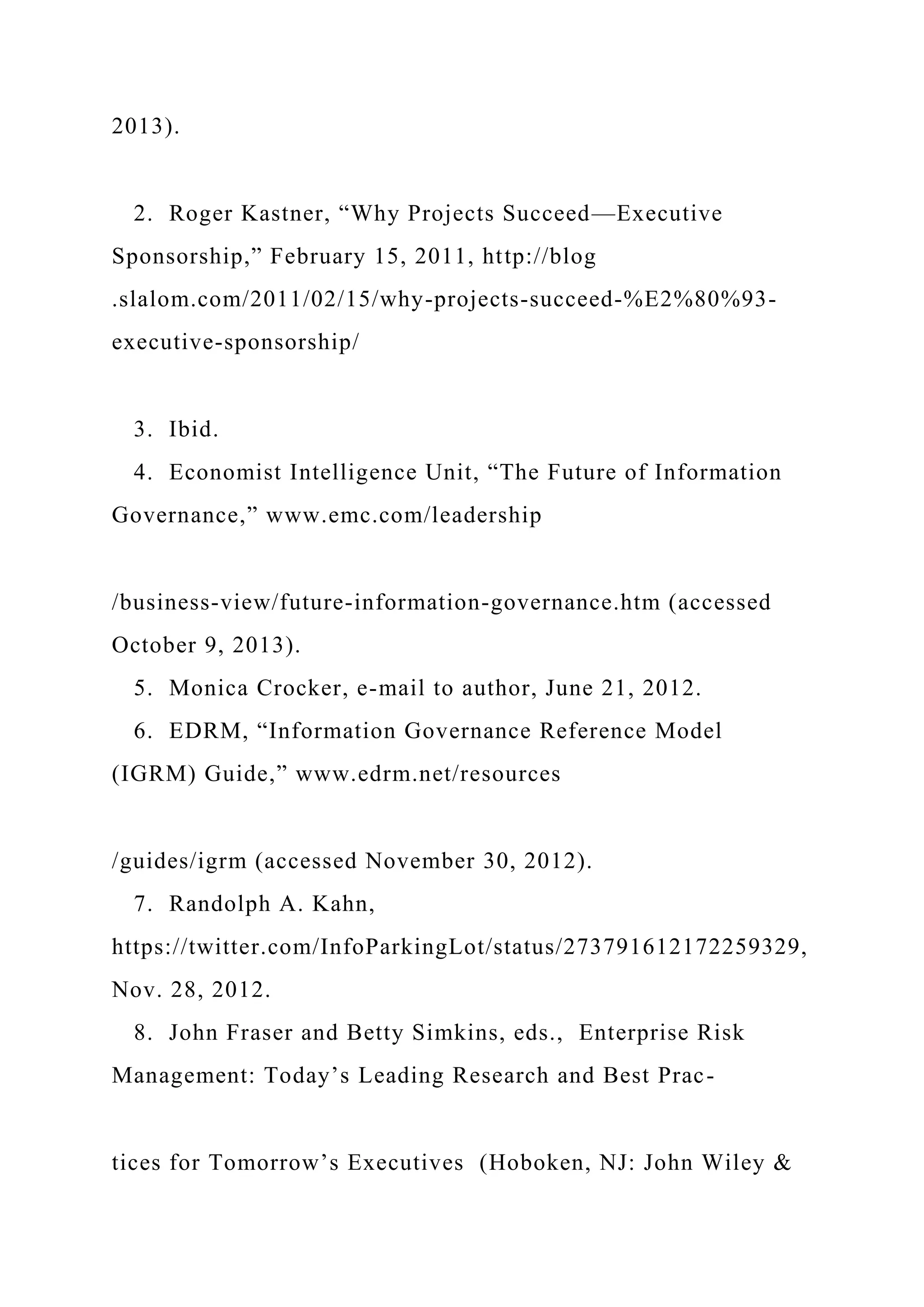 2013).
2. Roger Kastner, “Why Projects Succeed—Executive
Sponsorship,” February 15, 2011, http://blog
.slalom.com/2011/02/15/why-projects-succeed-%E2%80%93-
executive-sponsorship/
3. Ibid.
4. Economist Intelligence Unit, “The Future of Information
Governance,” www.emc.com/leadership
/business-view/future-information-governance.htm (accessed
October 9, 2013).
5. Monica Crocker, e-mail to author, June 21, 2012.
6. EDRM, “Information Governance Reference Model
(IGRM) Guide,” www.edrm.net/resources
/guides/igrm (accessed November 30, 2012).
7. Randolph A. Kahn,
https://twitter.com/InfoParkingLot/status/273791612172259329,
Nov. 28, 2012.
8. John Fraser and Betty Simkins, eds., Enterprise Risk
Management: Today’s Leading Research and Best Prac-
tices for Tomorrow’s Executives (Hoboken, NJ: John Wiley &
 