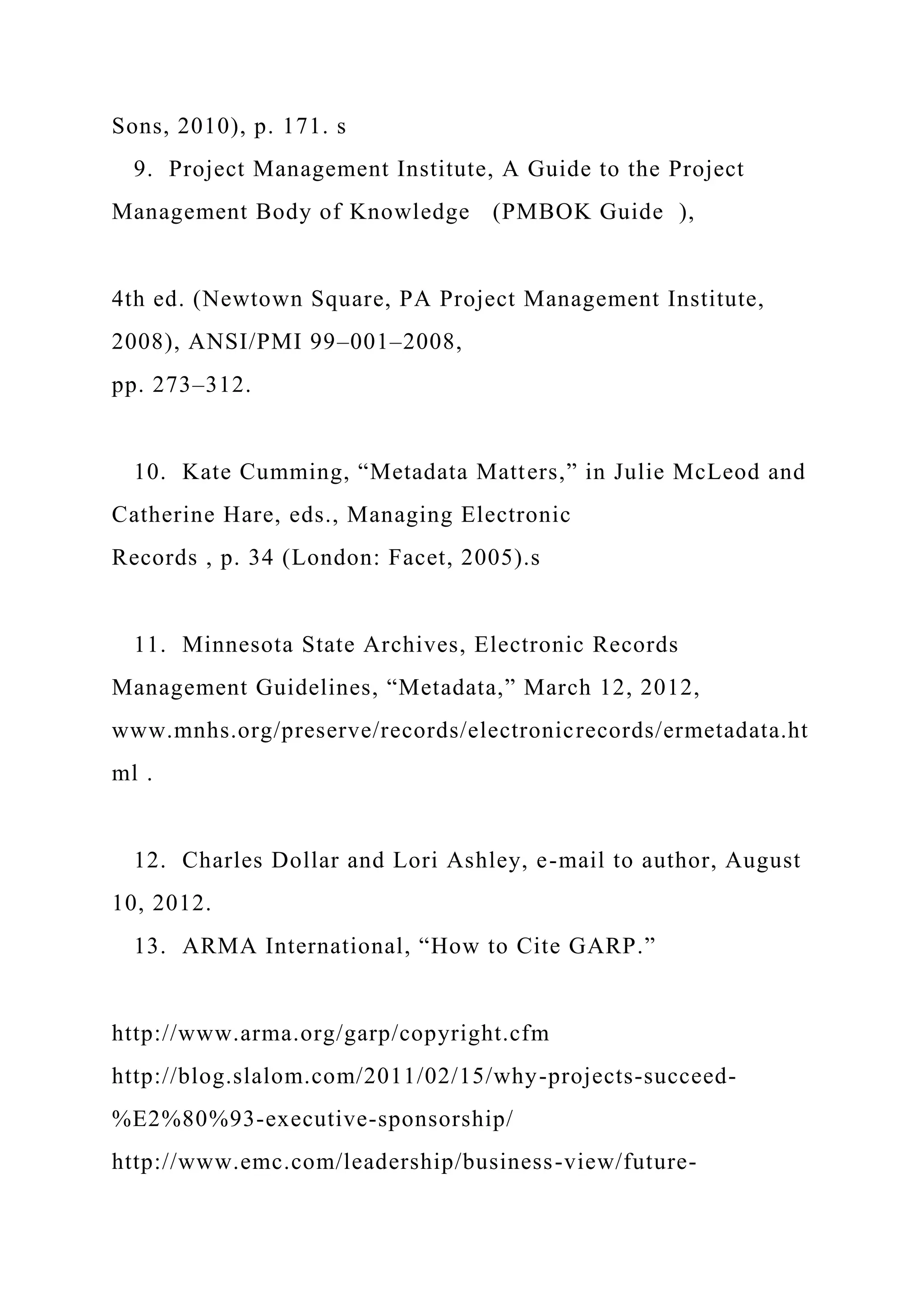 Sons, 2010), p. 171. s
9. Project Management Institute, A Guide to the Project
Management Body of Knowledge (PMBOK Guide ),
4th ed. (Newtown Square, PA Project Management Institute,
2008), ANSI/PMI 99–001–2008,
pp. 273–312.
10. Kate Cumming, “Metadata Matters,” in Julie McLeod and
Catherine Hare, eds., Managing Electronic
Records , p. 34 (London: Facet, 2005).s
11. Minnesota State Archives, Electronic Records
Management Guidelines, “Metadata,” March 12, 2012,
www.mnhs.org/preserve/records/electronicrecords/ermetadata.ht
ml .
12. Charles Dollar and Lori Ashley, e-mail to author, August
10, 2012.
13. ARMA International, “How to Cite GARP.”
http://www.arma.org/garp/copyright.cfm
http://blog.slalom.com/2011/02/15/why-projects-succeed-
%E2%80%93-executive-sponsorship/
http://www.emc.com/leadership/business-view/future-
 