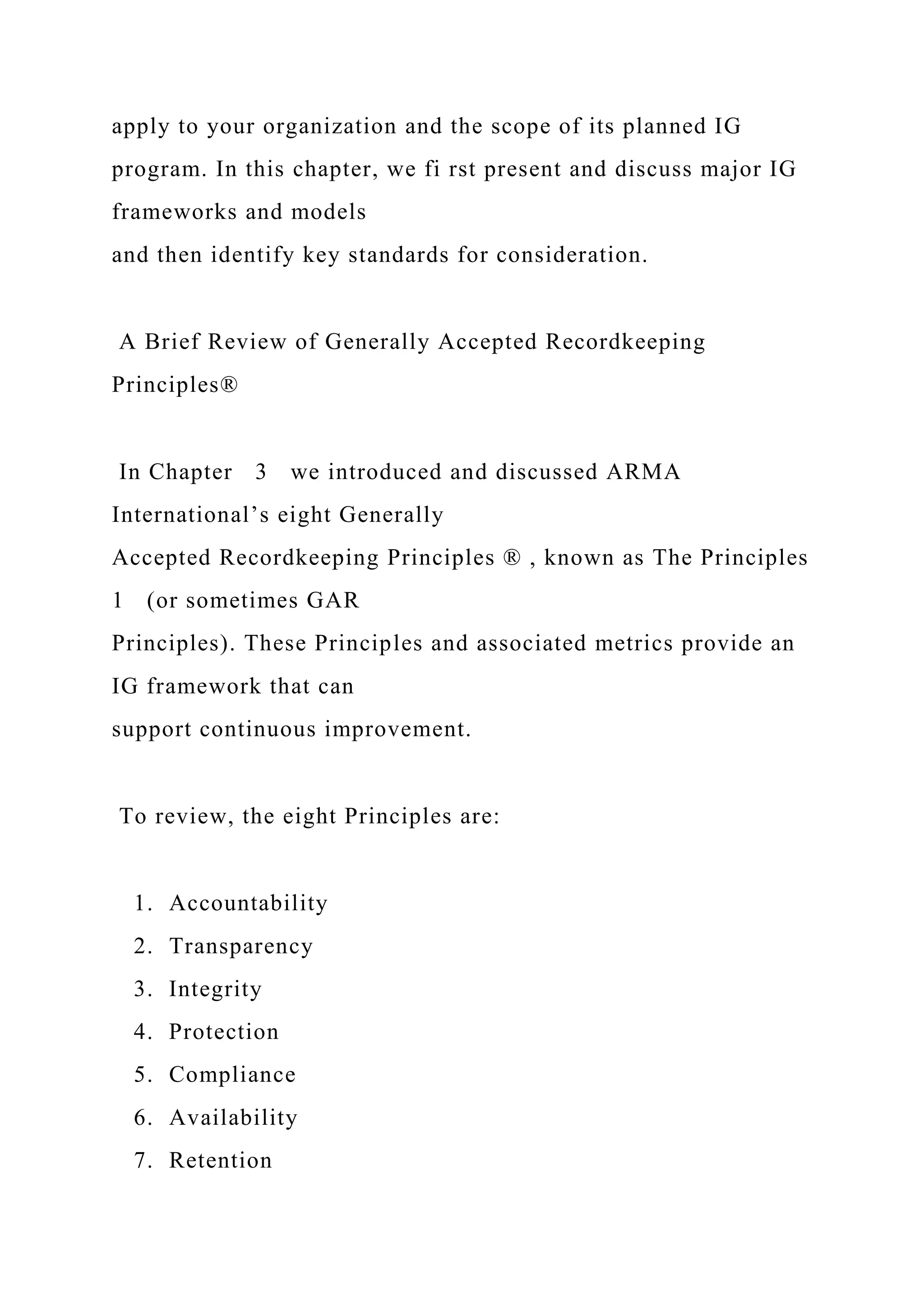 apply to your organization and the scope of its planned IG
program. In this chapter, we fi rst present and discuss major IG
frameworks and models
and then identify key standards for consideration.
A Brief Review of Generally Accepted Recordkeeping
Principles®
In Chapter 3 we introduced and discussed ARMA
International’s eight Generally
Accepted Recordkeeping Principles ® , known as The Principles
1 (or sometimes GAR
Principles). These Principles and associated metrics provide an
IG framework that can
support continuous improvement.
To review, the eight Principles are:
1. Accountability
2. Transparency
3. Integrity
4. Protection
5. Compliance
6. Availability
7. Retention
 