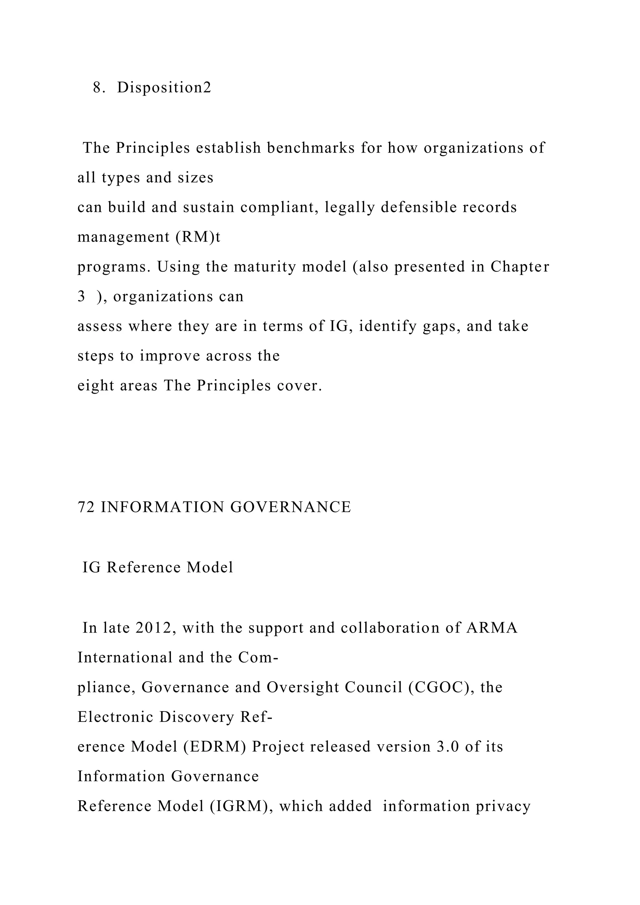 8. Disposition2
The Principles establish benchmarks for how organizations of
all types and sizes
can build and sustain compliant, legally defensible records
management (RM)t
programs. Using the maturity model (also presented in Chapter
3 ), organizations can
assess where they are in terms of IG, identify gaps, and take
steps to improve across the
eight areas The Principles cover.
72 INFORMATION GOVERNANCE
IG Reference Model
In late 2012, with the support and collaboration of ARMA
International and the Com-
pliance, Governance and Oversight Council (CGOC), the
Electronic Discovery Ref-
erence Model (EDRM) Project released version 3.0 of its
Information Governance
Reference Model (IGRM), which added information privacy
 