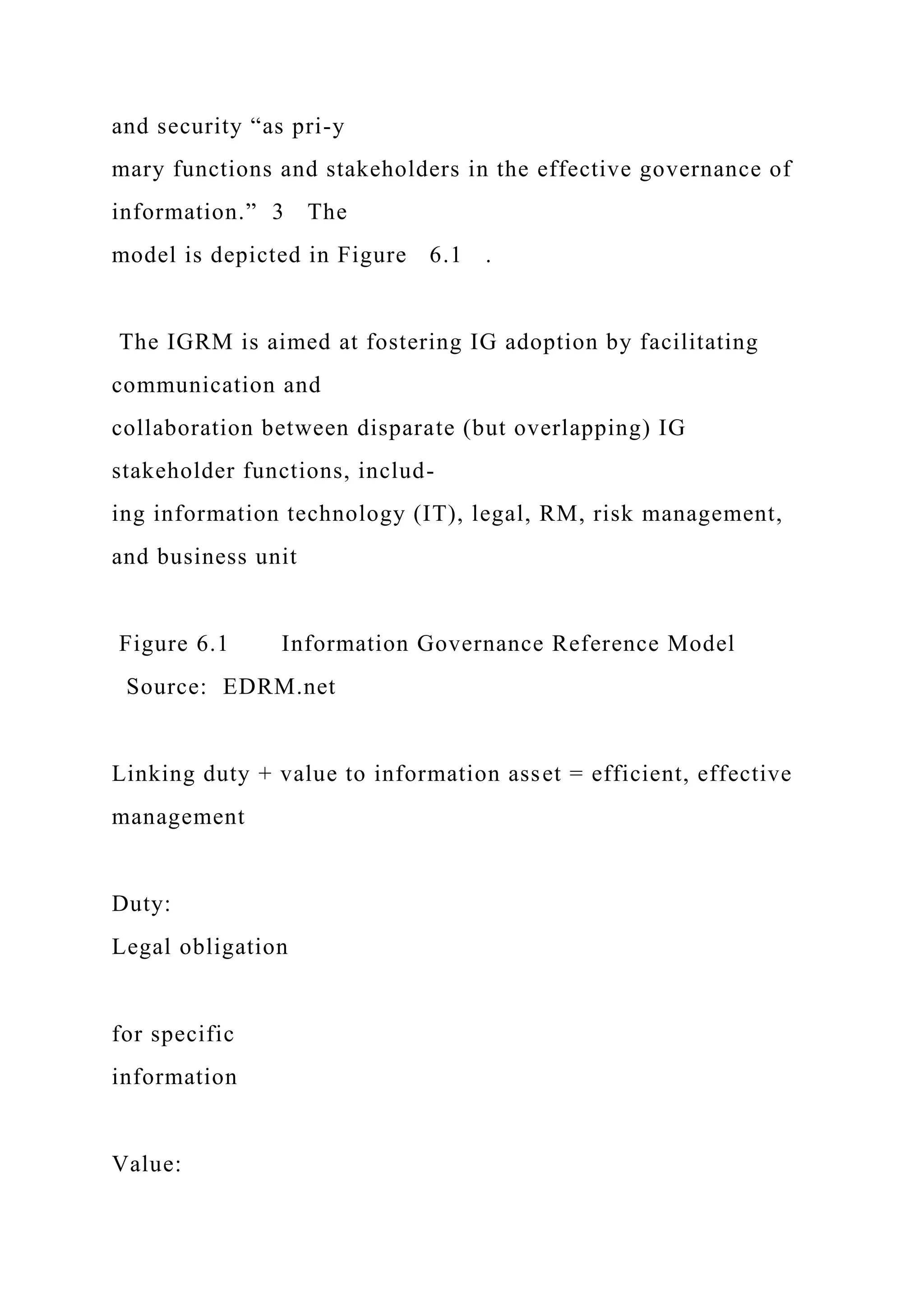 and security “as pri-y
mary functions and stakeholders in the effective governance of
information.” 3 The
model is depicted in Figure 6.1 .
The IGRM is aimed at fostering IG adoption by facilitating
communication and
collaboration between disparate (but overlapping) IG
stakeholder functions, includ-
ing information technology (IT), legal, RM, risk management,
and business unit
Figure 6.1 Information Governance Reference Model
Source: EDRM.net
Linking duty + value to information asset = efficient, effective
management
Duty:
Legal obligation
for specific
information
Value:
 