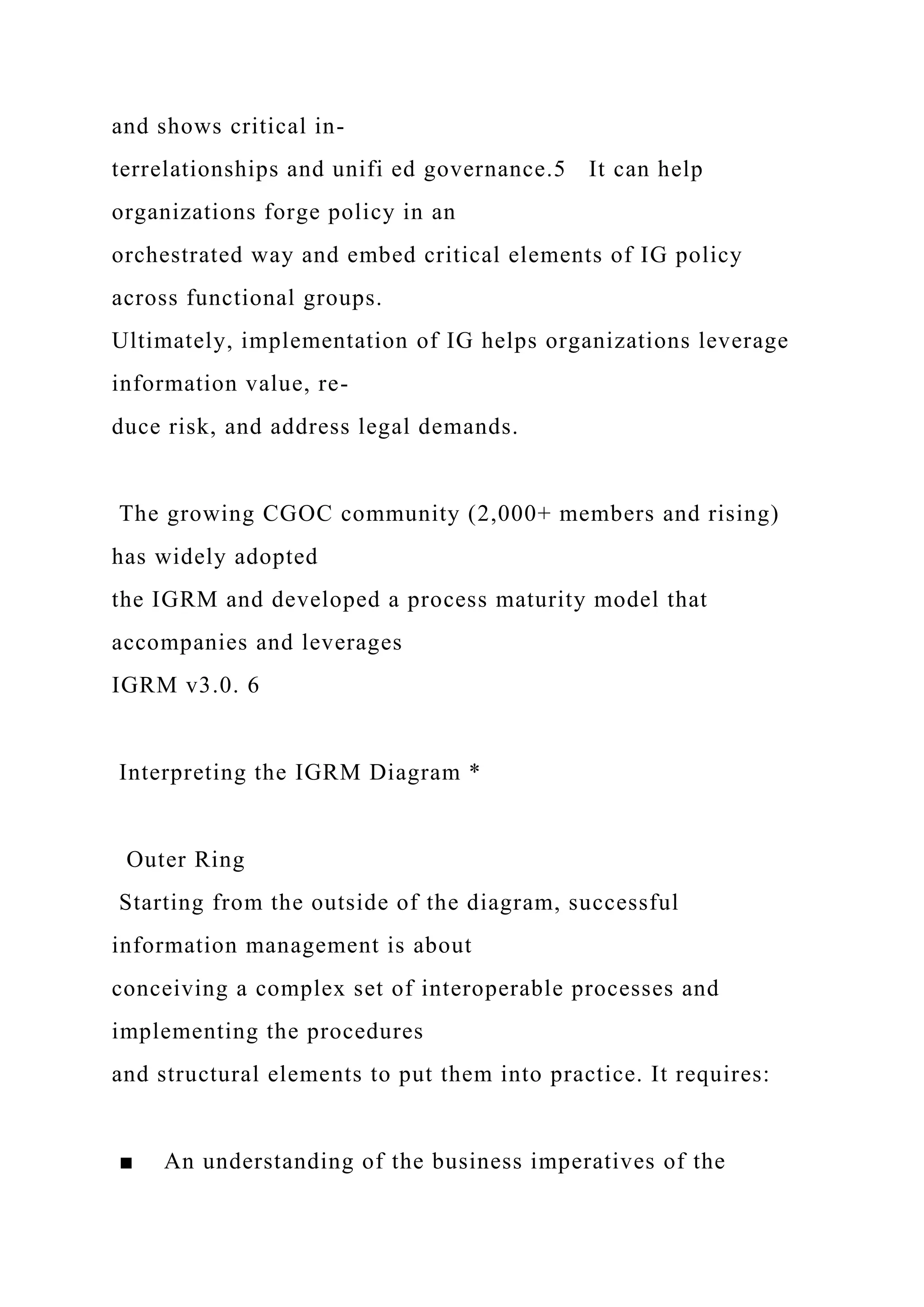 and shows critical in-
terrelationships and unifi ed governance.5 It can help
organizations forge policy in an
orchestrated way and embed critical elements of IG policy
across functional groups.
Ultimately, implementation of IG helps organizations leverage
information value, re-
duce risk, and address legal demands.
The growing CGOC community (2,000+ members and rising)
has widely adopted
the IGRM and developed a process maturity model that
accompanies and leverages
IGRM v3.0. 6
Interpreting the IGRM Diagram *
Outer Ring
Starting from the outside of the diagram, successful
information management is about
conceiving a complex set of interoperable processes and
implementing the procedures
and structural elements to put them into practice. It requires:
■ An understanding of the business imperatives of the
 