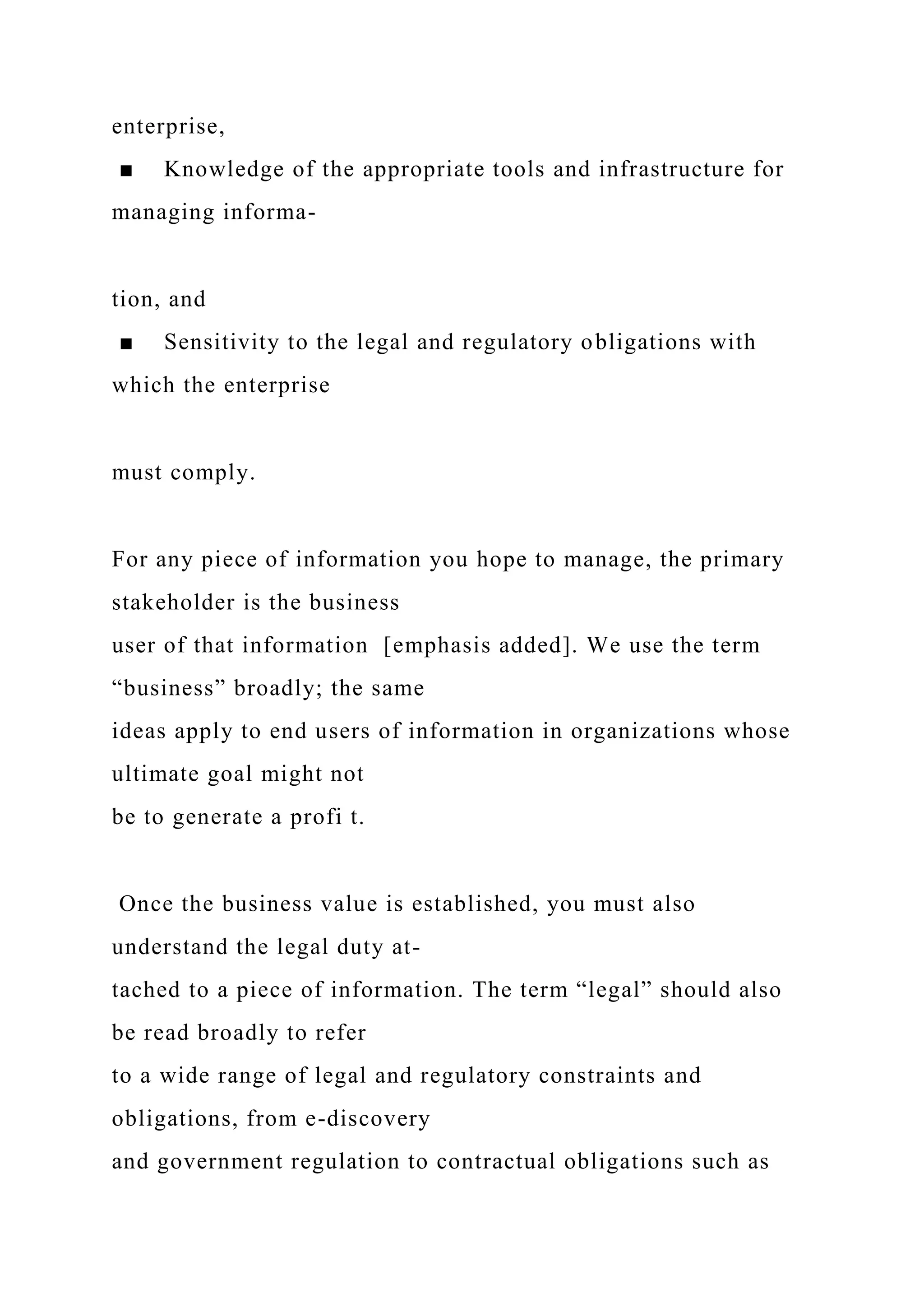 enterprise,
■ Knowledge of the appropriate tools and infrastructure for
managing informa-
tion, and
■ Sensitivity to the legal and regulatory obligations with
which the enterprise
must comply.
For any piece of information you hope to manage, the primary
stakeholder is the business
user of that information [emphasis added]. We use the term
“business” broadly; the same
ideas apply to end users of information in organizations whose
ultimate goal might not
be to generate a profi t.
Once the business value is established, you must also
understand the legal duty at-
tached to a piece of information. The term “legal” should also
be read broadly to refer
to a wide range of legal and regulatory constraints and
obligations, from e-discovery
and government regulation to contractual obligations such as
 