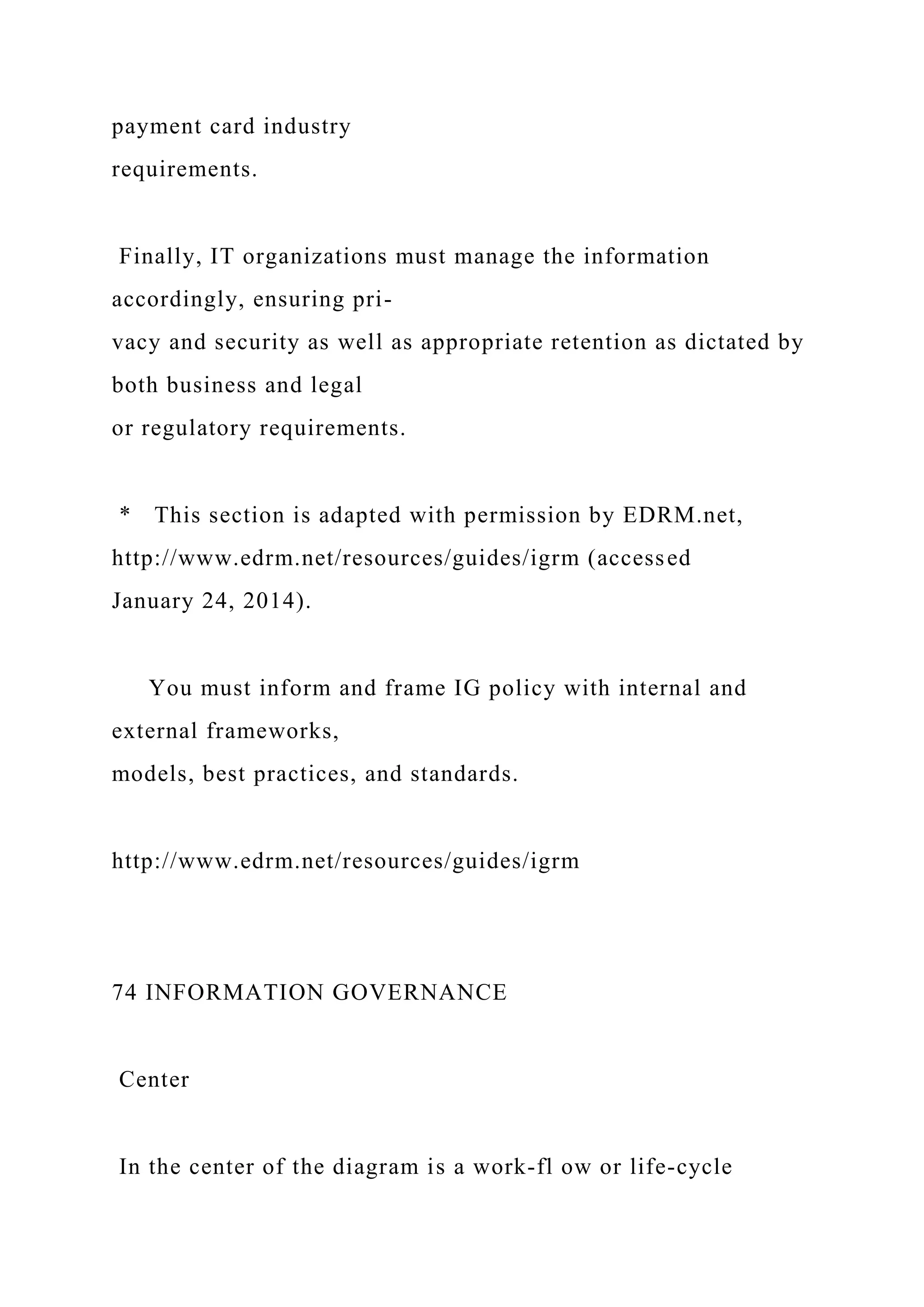 payment card industry
requirements.
Finally, IT organizations must manage the information
accordingly, ensuring pri-
vacy and security as well as appropriate retention as dictated by
both business and legal
or regulatory requirements.
* This section is adapted with permission by EDRM.net,
http://www.edrm.net/resources/guides/igrm (accessed
January 24, 2014).
You must inform and frame IG policy with internal and
external frameworks,
models, best practices, and standards.
http://www.edrm.net/resources/guides/igrm
74 INFORMATION GOVERNANCE
Center
In the center of the diagram is a work-fl ow or life-cycle
 
