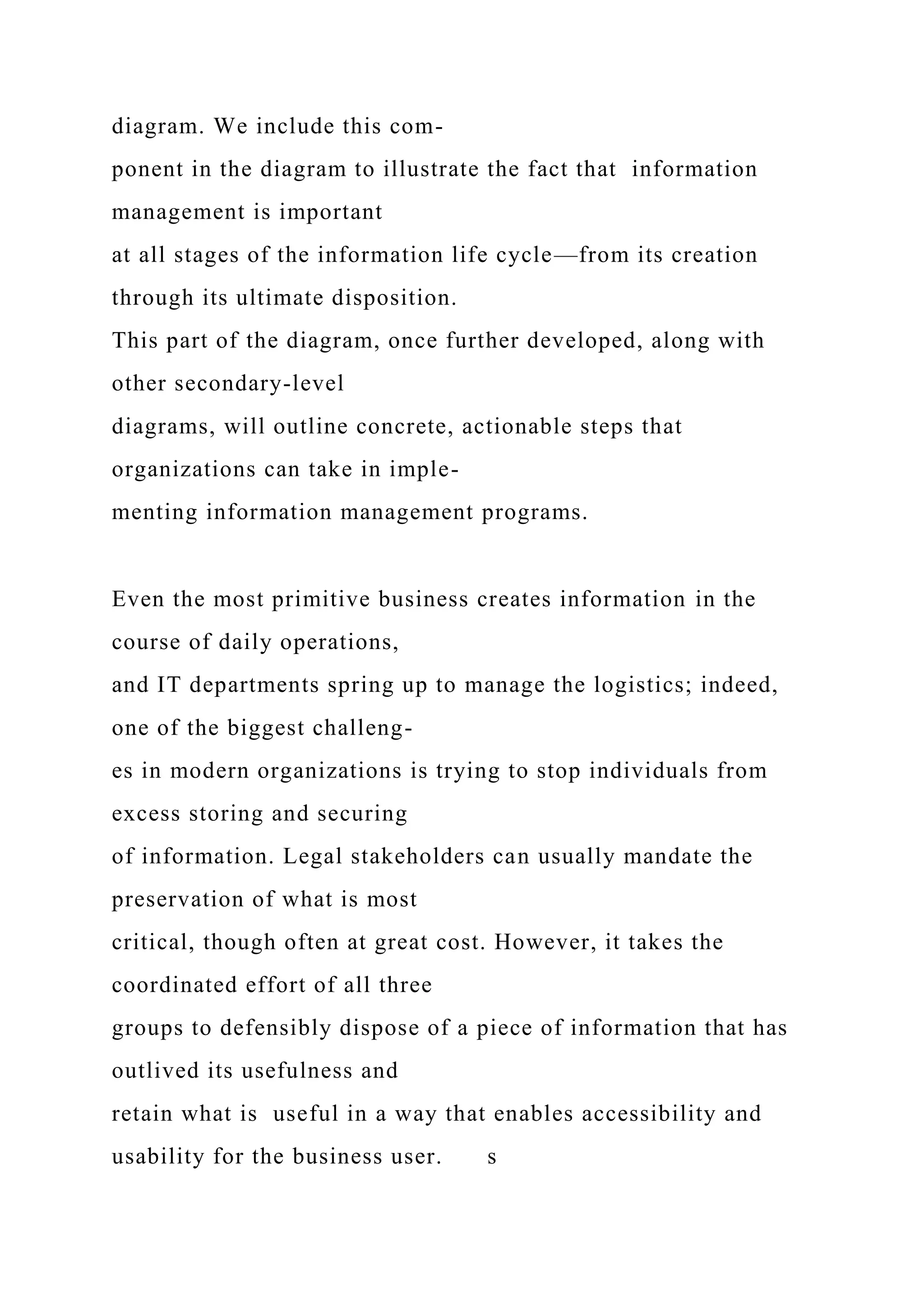 diagram. We include this com-
ponent in the diagram to illustrate the fact that information
management is important
at all stages of the information life cycle—from its creation
through its ultimate disposition.
This part of the diagram, once further developed, along with
other secondary-level
diagrams, will outline concrete, actionable steps that
organizations can take in imple-
menting information management programs.
Even the most primitive business creates information in the
course of daily operations,
and IT departments spring up to manage the logistics; indeed,
one of the biggest challeng-
es in modern organizations is trying to stop individuals from
excess storing and securing
of information. Legal stakeholders can usually mandate the
preservation of what is most
critical, though often at great cost. However, it takes the
coordinated effort of all three
groups to defensibly dispose of a piece of information that has
outlived its usefulness and
retain what is useful in a way that enables accessibility and
usability for the business user. s
 