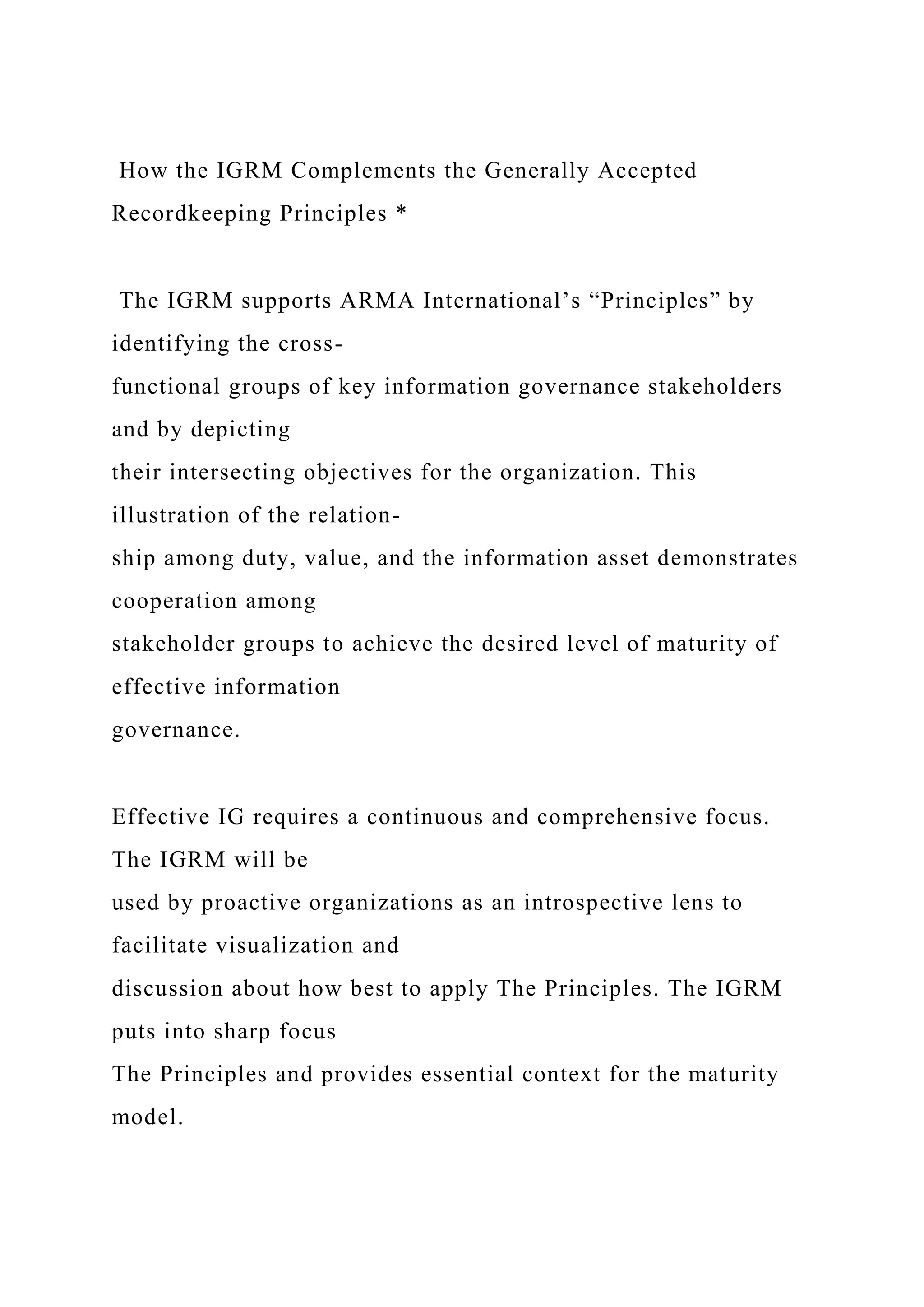 How the IGRM Complements the Generally Accepted
Recordkeeping Principles *
The IGRM supports ARMA International’s “Principles” by
identifying the cross-
functional groups of key information governance stakeholders
and by depicting
their intersecting objectives for the organization. This
illustration of the relation-
ship among duty, value, and the information asset demonstrates
cooperation among
stakeholder groups to achieve the desired level of maturity of
effective information
governance.
Effective IG requires a continuous and comprehensive focus.
The IGRM will be
used by proactive organizations as an introspective lens to
facilitate visualization and
discussion about how best to apply The Principles. The IGRM
puts into sharp focus
The Principles and provides essential context for the maturity
model.
 