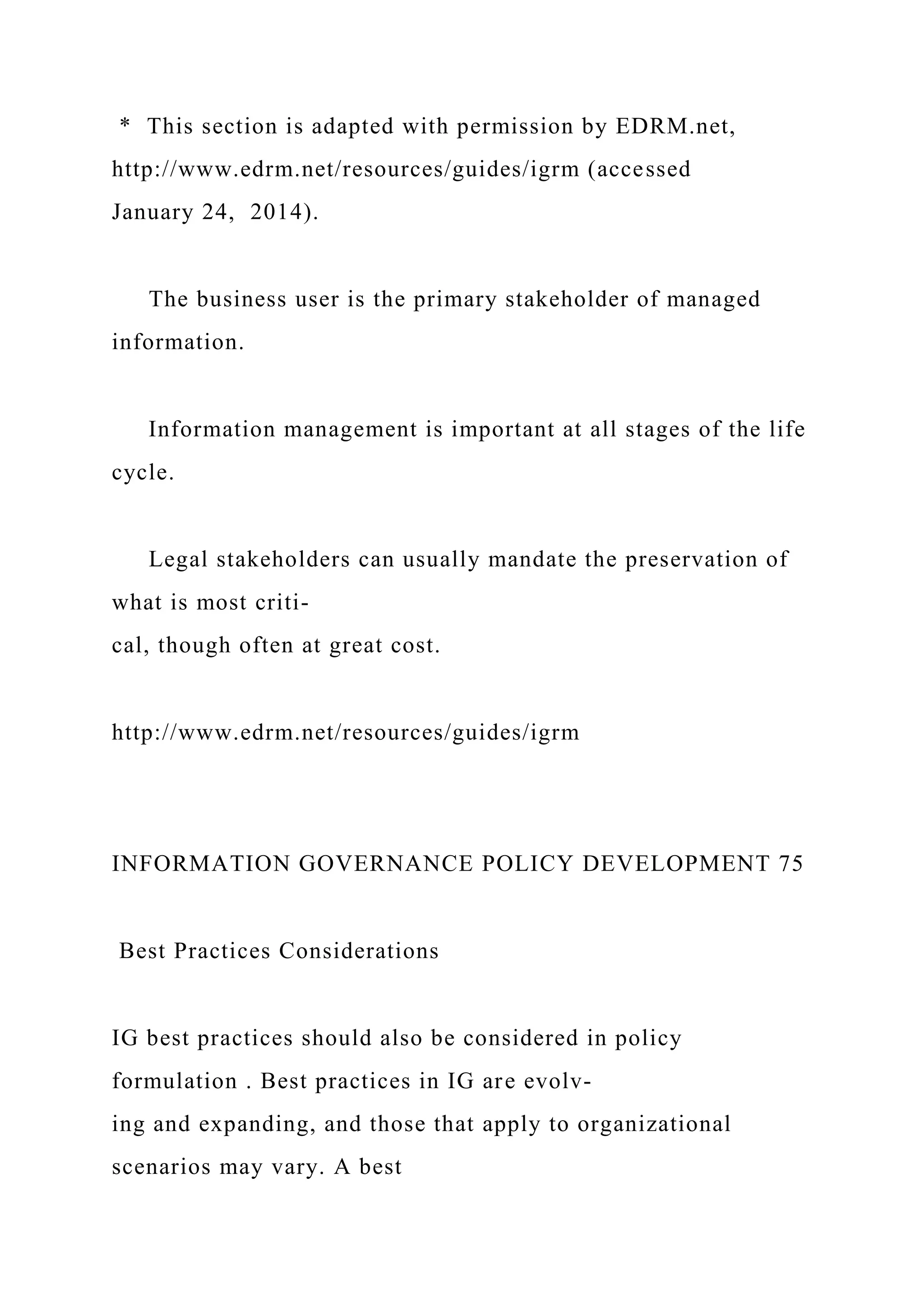 * This section is adapted with permission by EDRM.net,
http://www.edrm.net/resources/guides/igrm (accessed
January 24, 2014).
The business user is the primary stakeholder of managed
information.
Information management is important at all stages of the life
cycle.
Legal stakeholders can usually mandate the preservation of
what is most criti-
cal, though often at great cost.
http://www.edrm.net/resources/guides/igrm
INFORMATION GOVERNANCE POLICY DEVELOPMENT 75
Best Practices Considerations
IG best practices should also be considered in policy
formulation . Best practices in IG are evolv-
ing and expanding, and those that apply to organizational
scenarios may vary. A best
 