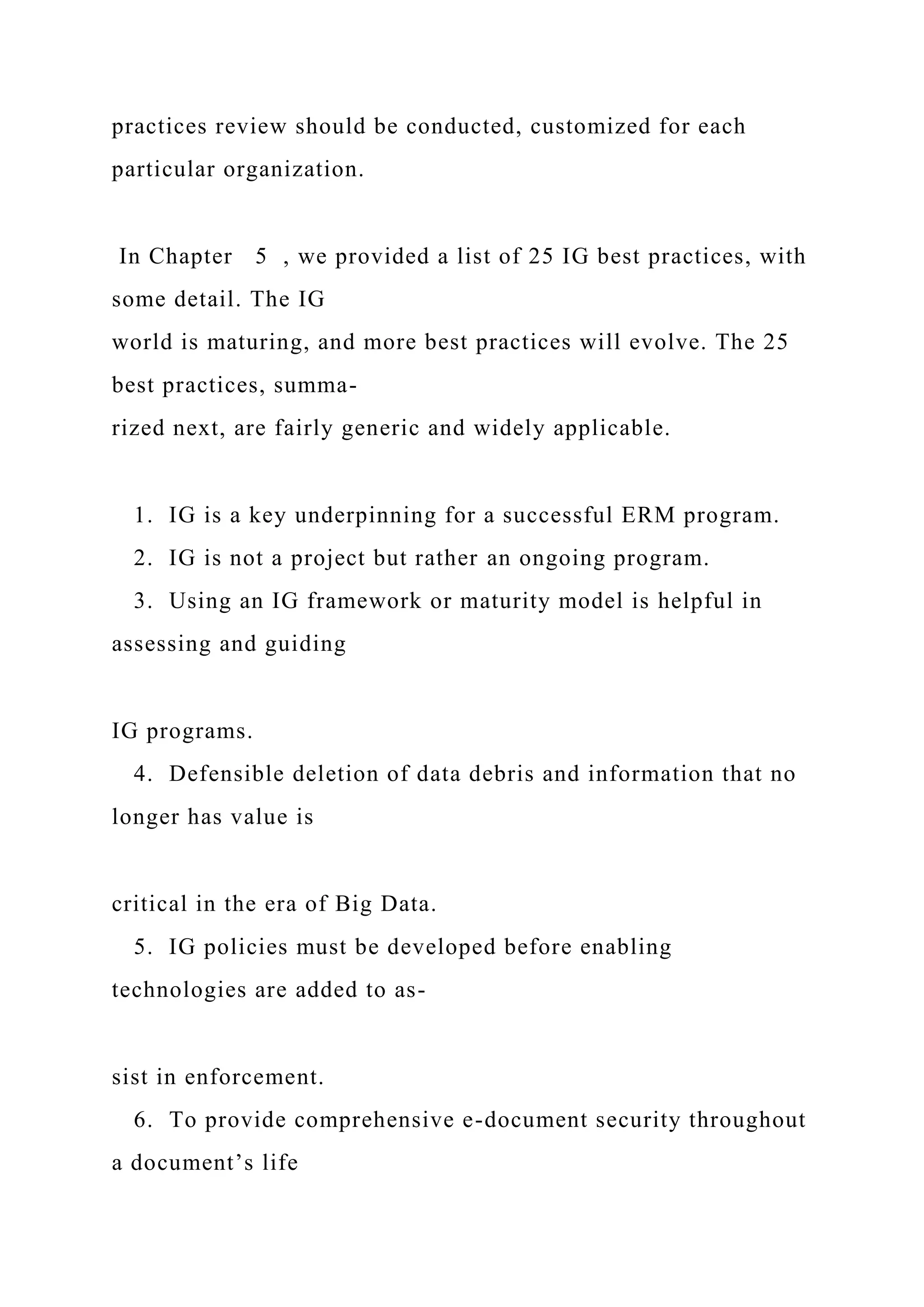 practices review should be conducted, customized for each
particular organization.
In Chapter 5 , we provided a list of 25 IG best practices, with
some detail. The IG
world is maturing, and more best practices will evolve. The 25
best practices, summa-
rized next, are fairly generic and widely applicable.
1. IG is a key underpinning for a successful ERM program.
2. IG is not a project but rather an ongoing program.
3. Using an IG framework or maturity model is helpful in
assessing and guiding
IG programs.
4. Defensible deletion of data debris and information that no
longer has value is
critical in the era of Big Data.
5. IG policies must be developed before enabling
technologies are added to as-
sist in enforcement.
6. To provide comprehensive e-document security throughout
a document’s life
 