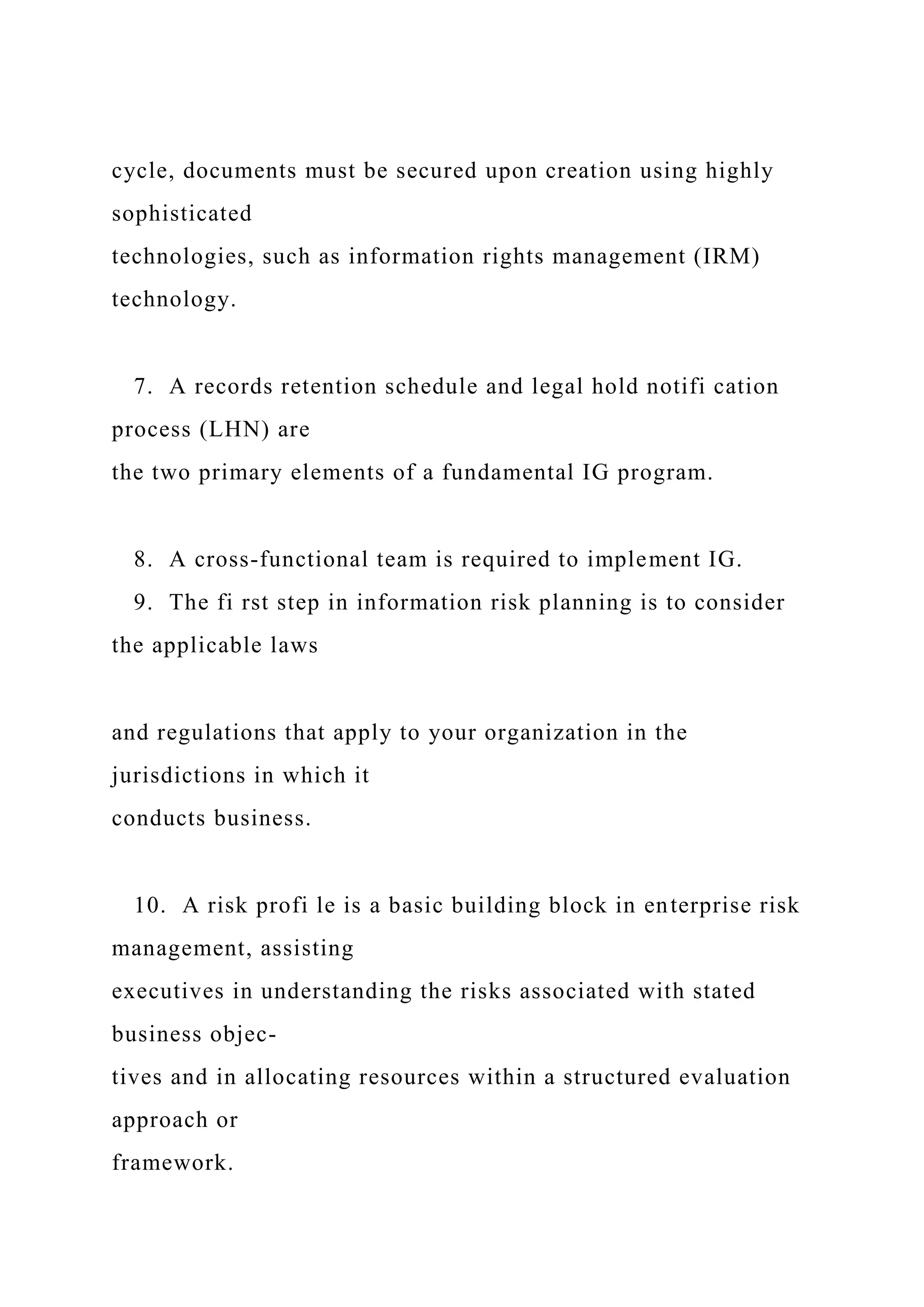 cycle, documents must be secured upon creation using highly
sophisticated
technologies, such as information rights management (IRM)
technology.
7. A records retention schedule and legal hold notifi cation
process (LHN) are
the two primary elements of a fundamental IG program.
8. A cross-functional team is required to implement IG.
9. The fi rst step in information risk planning is to consider
the applicable laws
and regulations that apply to your organization in the
jurisdictions in which it
conducts business.
10. A risk profi le is a basic building block in enterprise risk
management, assisting
executives in understanding the risks associated with stated
business objec-
tives and in allocating resources within a structured evaluation
approach or
framework.
 