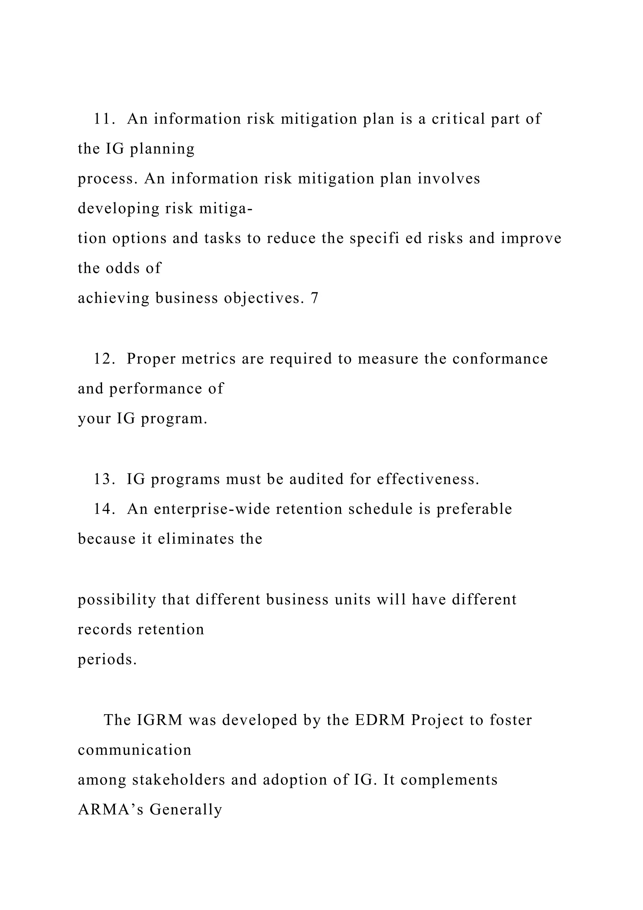 11. An information risk mitigation plan is a critical part of
the IG planning
process. An information risk mitigation plan involves
developing risk mitiga-
tion options and tasks to reduce the specifi ed risks and improve
the odds of
achieving business objectives. 7
12. Proper metrics are required to measure the conformance
and performance of
your IG program.
13. IG programs must be audited for effectiveness.
14. An enterprise-wide retention schedule is preferable
because it eliminates the
possibility that different business units will have different
records retention
periods.
The IGRM was developed by the EDRM Project to foster
communication
among stakeholders and adoption of IG. It complements
ARMA’s Generally
 