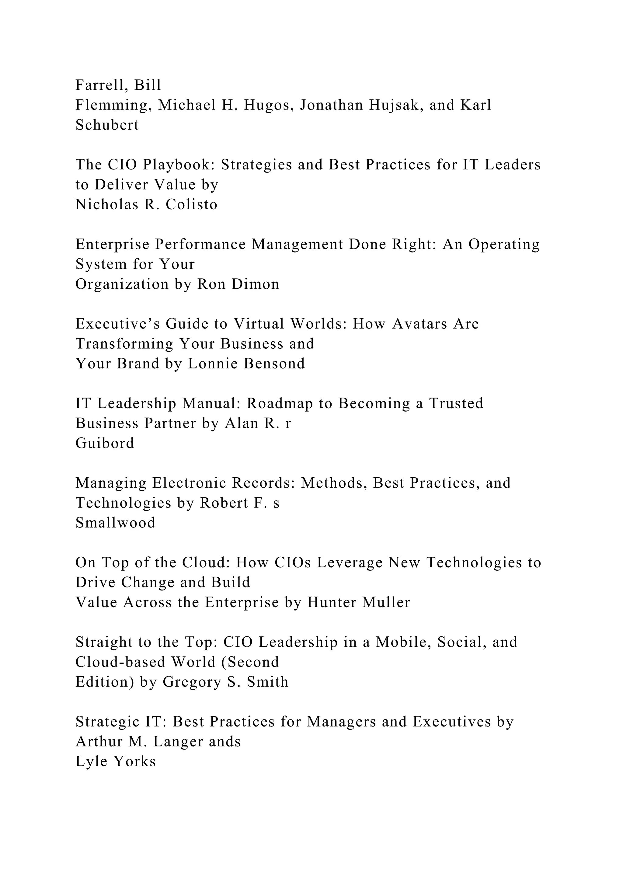 Farrell, Bill
Flemming, Michael H. Hugos, Jonathan Hujsak, and Karl
Schubert
The CIO Playbook: Strategies and Best Practices for IT Leaders
to Deliver Value by
Nicholas R. Colisto
Enterprise Performance Management Done Right: An Operating
System for Your
Organization by Ron Dimon
Executive’s Guide to Virtual Worlds: How Avatars Are
Transforming Your Business and
Your Brand by Lonnie Bensond
IT Leadership Manual: Roadmap to Becoming a Trusted
Business Partner by Alan R. r
Guibord
Managing Electronic Records: Methods, Best Practices, and
Technologies by Robert F. s
Smallwood
On Top of the Cloud: How CIOs Leverage New Technologies to
Drive Change and Build
Value Across the Enterprise by Hunter Muller
Straight to the Top: CIO Leadership in a Mobile, Social, and
Cloud-based World (Second
Edition) by Gregory S. Smith
Strategic IT: Best Practices for Managers and Executives by
Arthur M. Langer ands
Lyle Yorks
 