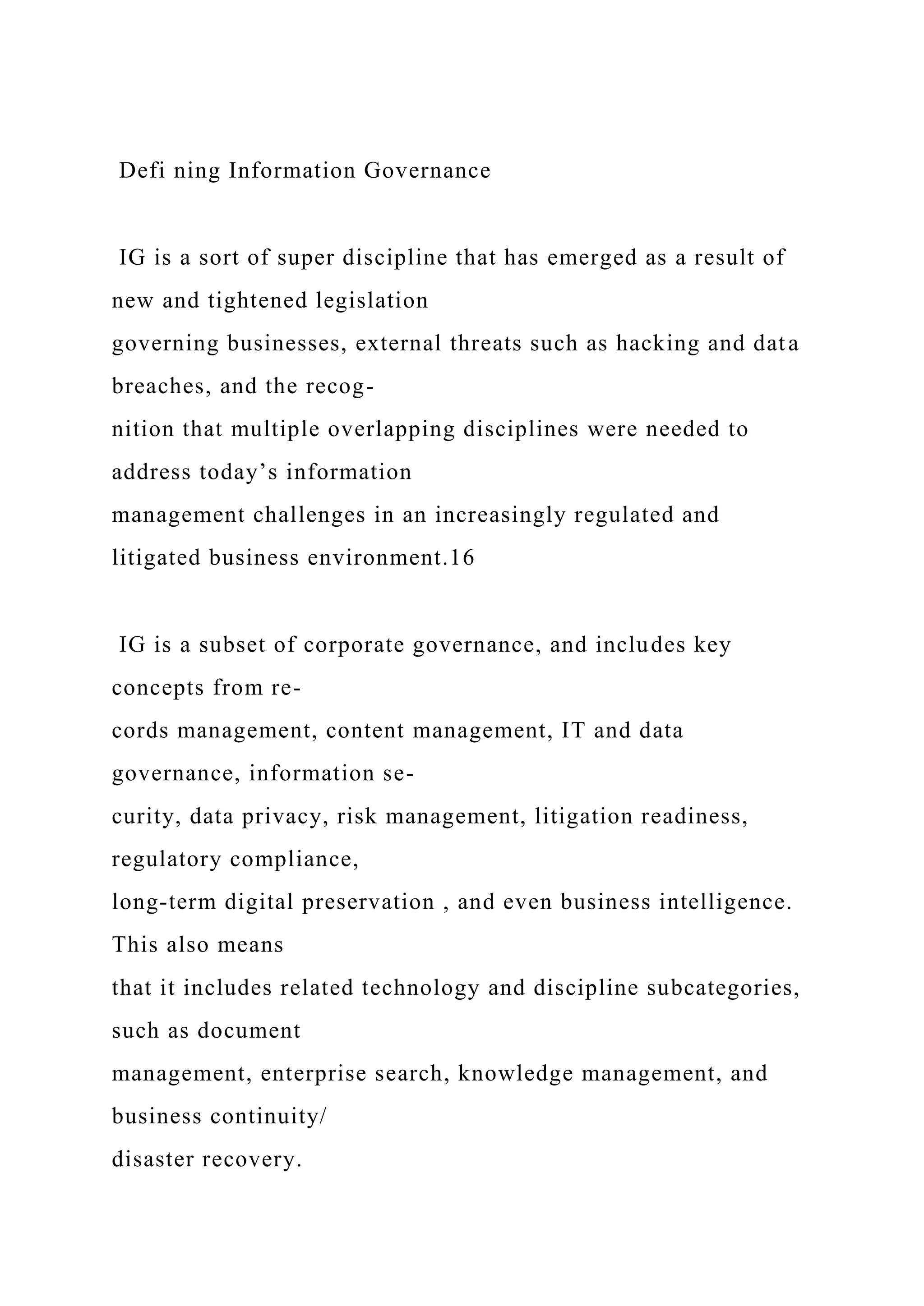 Defi ning Information Governance
IG is a sort of super discipline that has emerged as a result of
new and tightened legislation
governing businesses, external threats such as hacking and data
breaches, and the recog-
nition that multiple overlapping disciplines were needed to
address today’s information
management challenges in an increasingly regulated and
litigated business environment.16
IG is a subset of corporate governance, and includes key
concepts from re-
cords management, content management, IT and data
governance, information se-
curity, data privacy, risk management, litigation readiness,
regulatory compliance,
long-term digital preservation , and even business intelligence.
This also means
that it includes related technology and discipline subcategories,
such as document
management, enterprise search, knowledge management, and
business continuity/
disaster recovery.
 