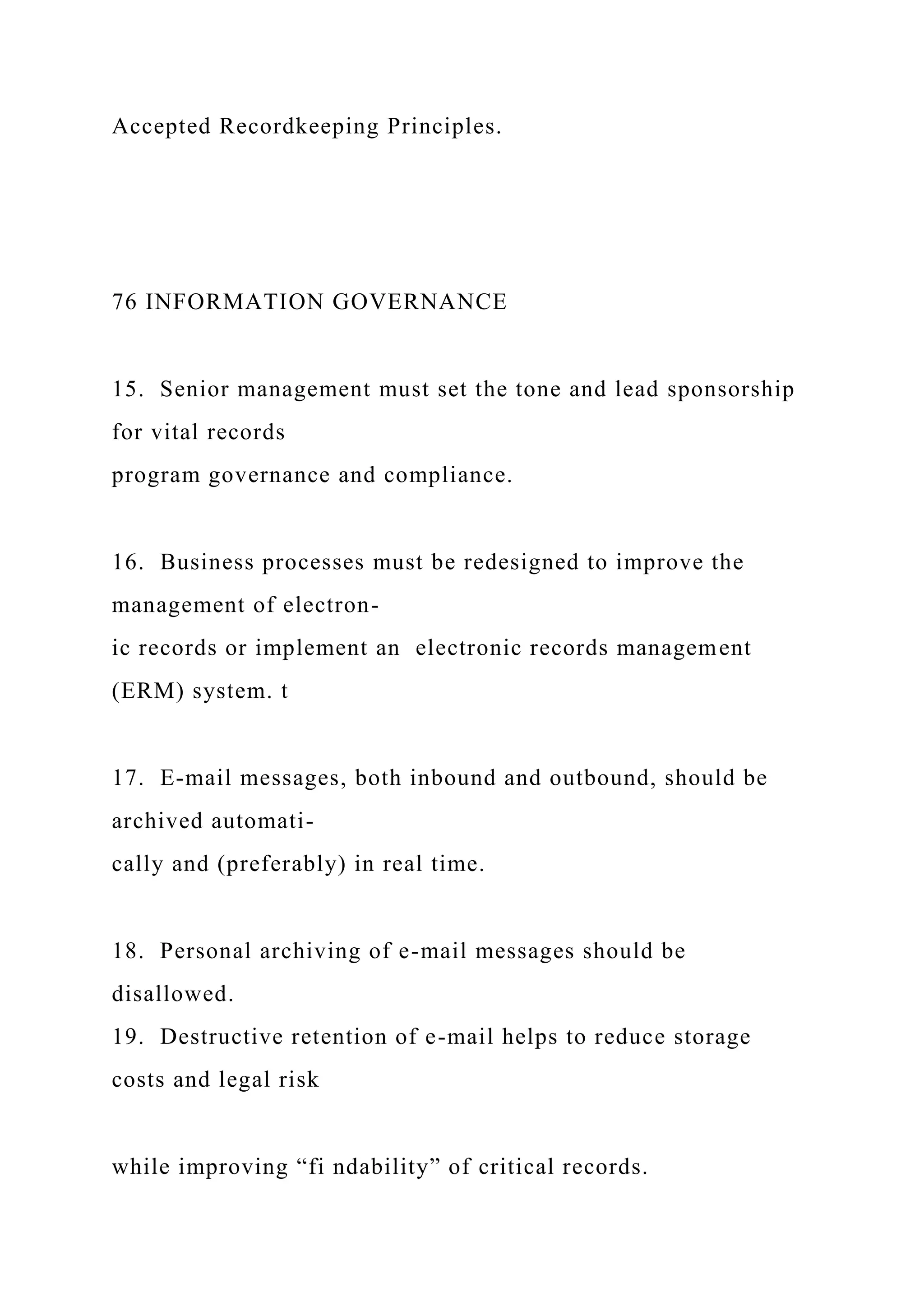 Accepted Recordkeeping Principles.
76 INFORMATION GOVERNANCE
15. Senior management must set the tone and lead sponsorship
for vital records
program governance and compliance.
16. Business processes must be redesigned to improve the
management of electron-
ic records or implement an electronic records management
(ERM) system. t
17. E-mail messages, both inbound and outbound, should be
archived automati-
cally and (preferably) in real time.
18. Personal archiving of e-mail messages should be
disallowed.
19. Destructive retention of e-mail helps to reduce storage
costs and legal risk
while improving “fi ndability” of critical records.
 