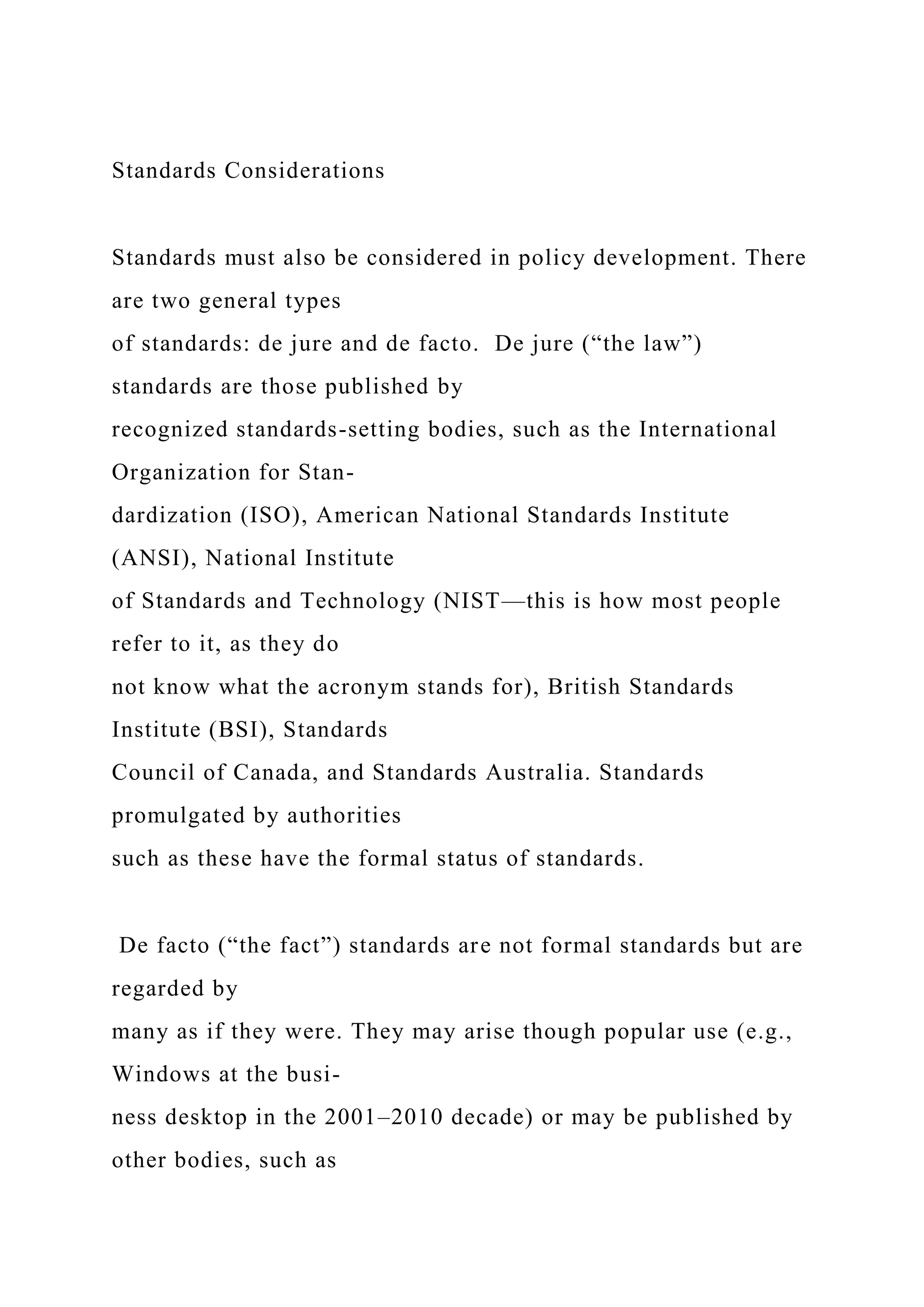 Standards Considerations
Standards must also be considered in policy development. There
are two general types
of standards: de jure and de facto. De jure (“the law”)
standards are those published by
recognized standards-setting bodies, such as the International
Organization for Stan-
dardization (ISO), American National Standards Institute
(ANSI), National Institute
of Standards and Technology (NIST—this is how most people
refer to it, as they do
not know what the acronym stands for), British Standards
Institute (BSI), Standards
Council of Canada, and Standards Australia. Standards
promulgated by authorities
such as these have the formal status of standards.
De facto (“the fact”) standards are not formal standards but are
regarded by
many as if they were. They may arise though popular use (e.g.,
Windows at the busi-
ness desktop in the 2001–2010 decade) or may be published by
other bodies, such as
 