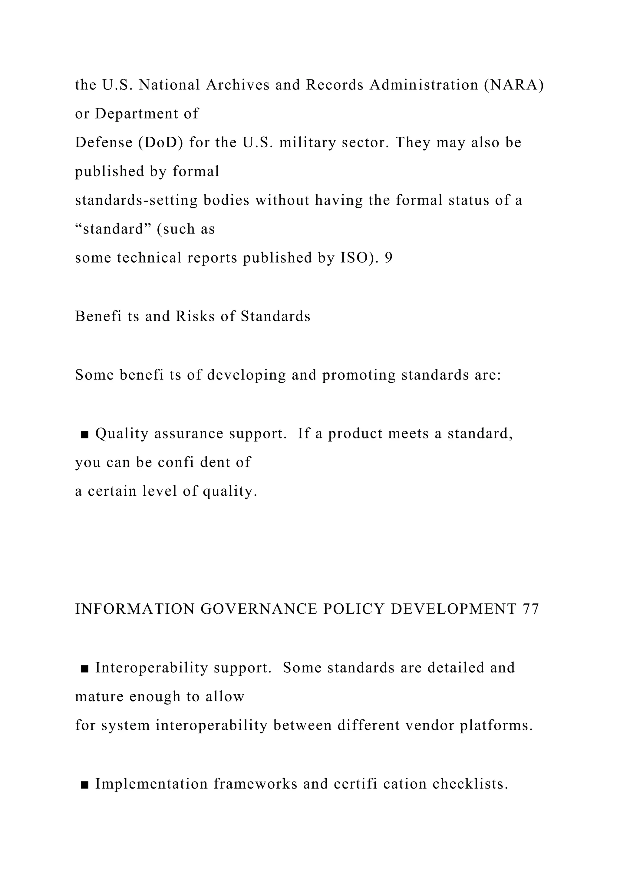 the U.S. National Archives and Records Administration (NARA)
or Department of
Defense (DoD) for the U.S. military sector. They may also be
published by formal
standards-setting bodies without having the formal status of a
“standard” (such as
some technical reports published by ISO). 9
Benefi ts and Risks of Standards
Some benefi ts of developing and promoting standards are:
■ Quality assurance support. If a product meets a standard,
you can be confi dent of
a certain level of quality.
INFORMATION GOVERNANCE POLICY DEVELOPMENT 77
■ Interoperability support. Some standards are detailed and
mature enough to allow
for system interoperability between different vendor platforms.
■ Implementation frameworks and certifi cation checklists.
 
