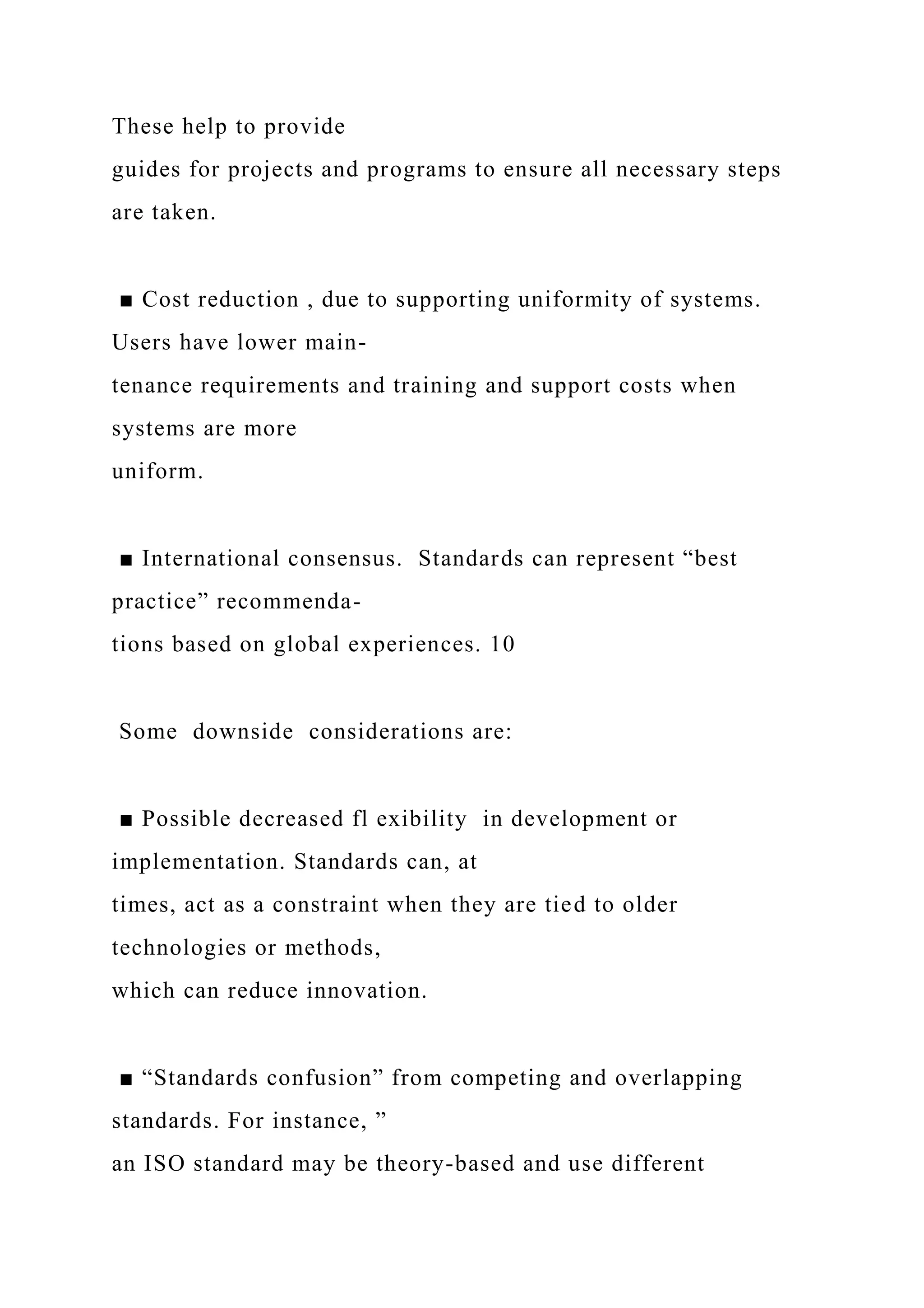 These help to provide
guides for projects and programs to ensure all necessary steps
are taken.
■ Cost reduction , due to supporting uniformity of systems.
Users have lower main-
tenance requirements and training and support costs when
systems are more
uniform.
■ International consensus. Standards can represent “best
practice” recommenda-
tions based on global experiences. 10
Some downside considerations are:
■ Possible decreased fl exibility in development or
implementation. Standards can, at
times, act as a constraint when they are tied to older
technologies or methods,
which can reduce innovation.
■ “Standards confusion” from competing and overlapping
standards. For instance, ”
an ISO standard may be theory-based and use different
 