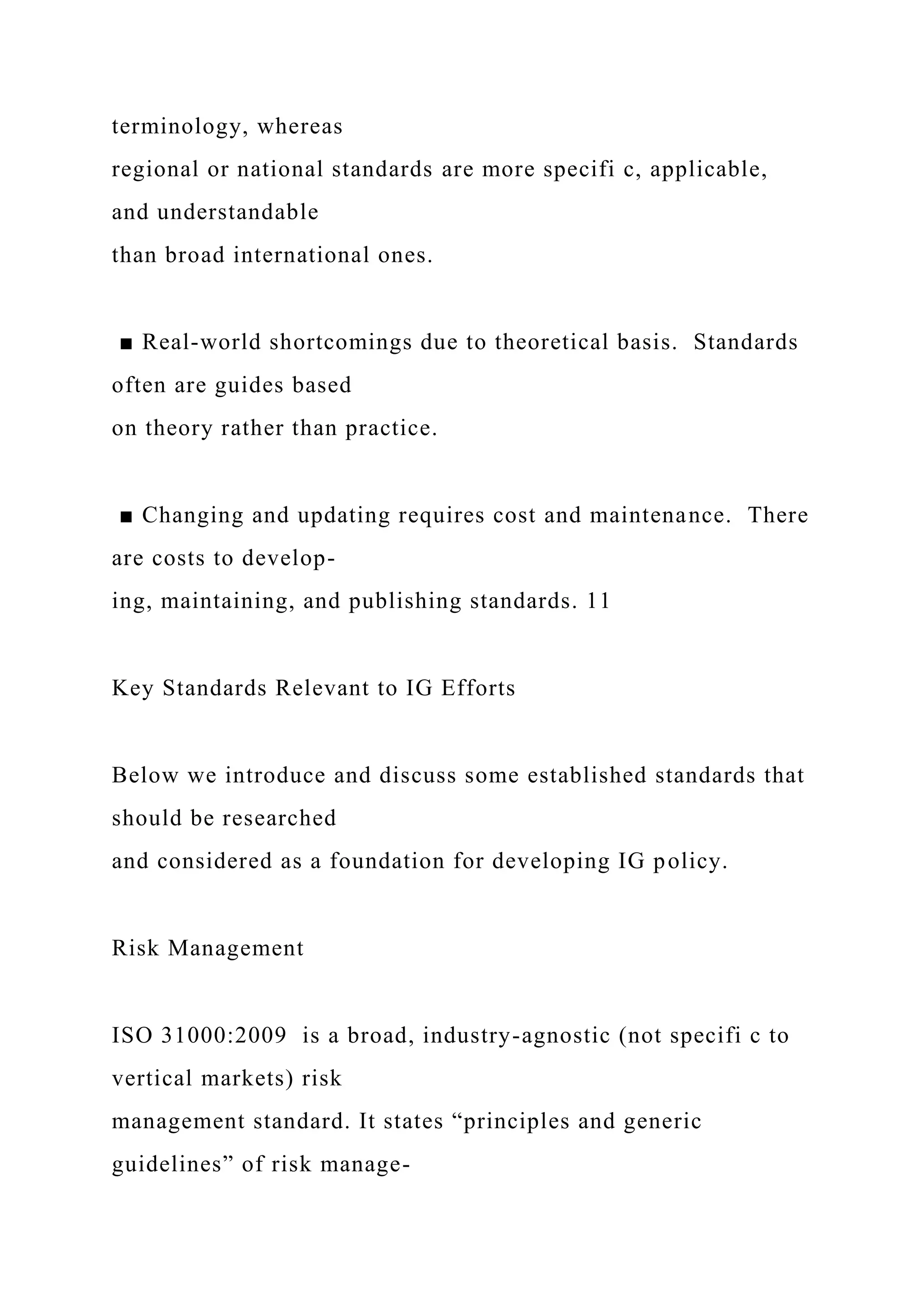 terminology, whereas
regional or national standards are more specifi c, applicable,
and understandable
than broad international ones.
■ Real-world shortcomings due to theoretical basis. Standards
often are guides based
on theory rather than practice.
■ Changing and updating requires cost and maintenance. There
are costs to develop-
ing, maintaining, and publishing standards. 11
Key Standards Relevant to IG Efforts
Below we introduce and discuss some established standards that
should be researched
and considered as a foundation for developing IG policy.
Risk Management
ISO 31000:2009 is a broad, industry-agnostic (not specifi c to
vertical markets) risk
management standard. It states “principles and generic
guidelines” of risk manage-
 