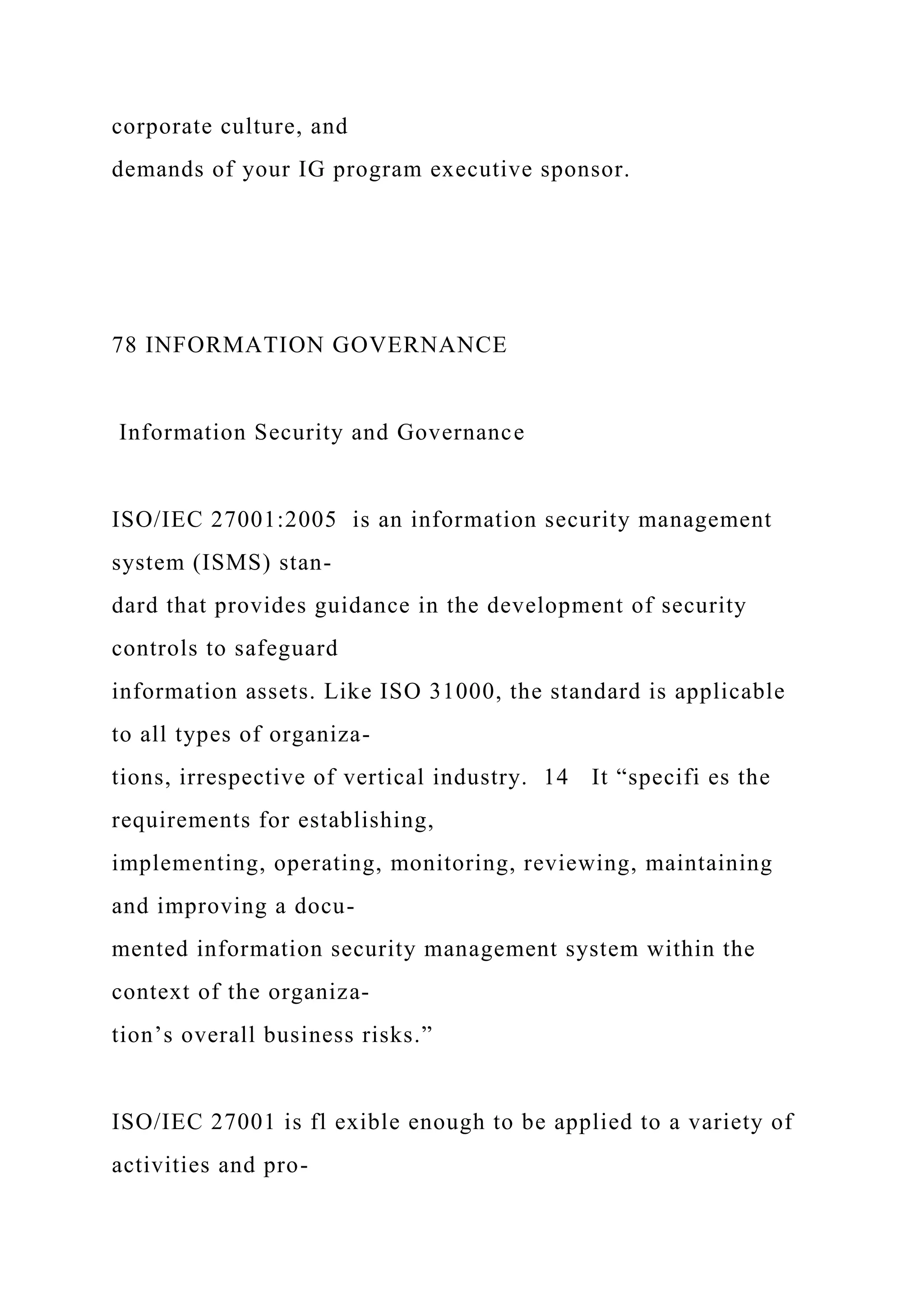 corporate culture, and
demands of your IG program executive sponsor.
78 INFORMATION GOVERNANCE
Information Security and Governance
ISO/IEC 27001:2005 is an information security management
system (ISMS) stan-
dard that provides guidance in the development of security
controls to safeguard
information assets. Like ISO 31000, the standard is applicable
to all types of organiza-
tions, irrespective of vertical industry. 14 It “specifi es the
requirements for establishing,
implementing, operating, monitoring, reviewing, maintaining
and improving a docu-
mented information security management system within the
context of the organiza-
tion’s overall business risks.”
ISO/IEC 27001 is fl exible enough to be applied to a variety of
activities and pro-
 