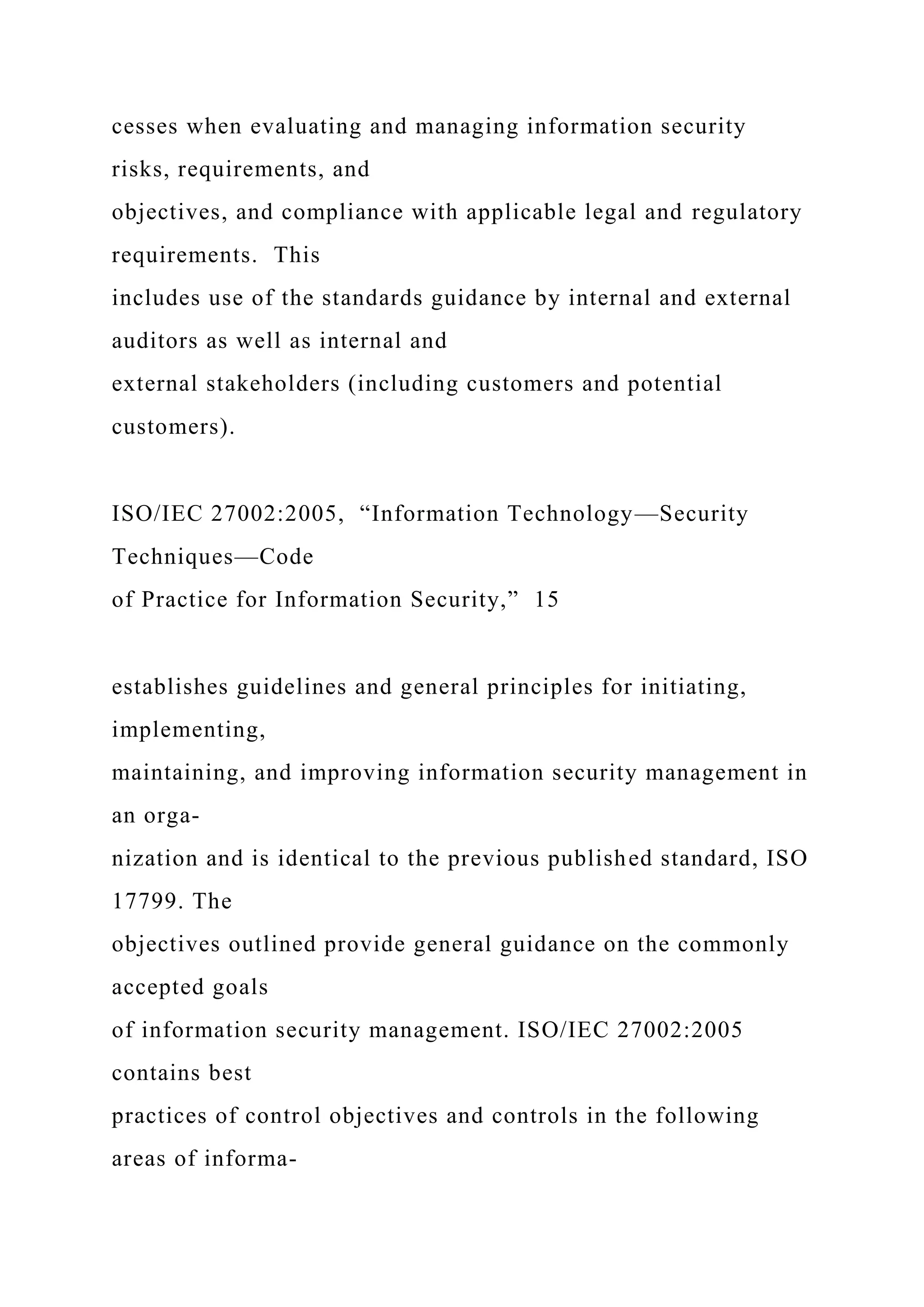 cesses when evaluating and managing information security
risks, requirements, and
objectives, and compliance with applicable legal and regulatory
requirements. This
includes use of the standards guidance by internal and external
auditors as well as internal and
external stakeholders (including customers and potential
customers).
ISO/IEC 27002:2005, “Information Technology—Security
Techniques—Code
of Practice for Information Security,” 15
establishes guidelines and general principles for initiating,
implementing,
maintaining, and improving information security management in
an orga-
nization and is identical to the previous published standard, ISO
17799. The
objectives outlined provide general guidance on the commonly
accepted goals
of information security management. ISO/IEC 27002:2005
contains best
practices of control objectives and controls in the following
areas of informa-
 