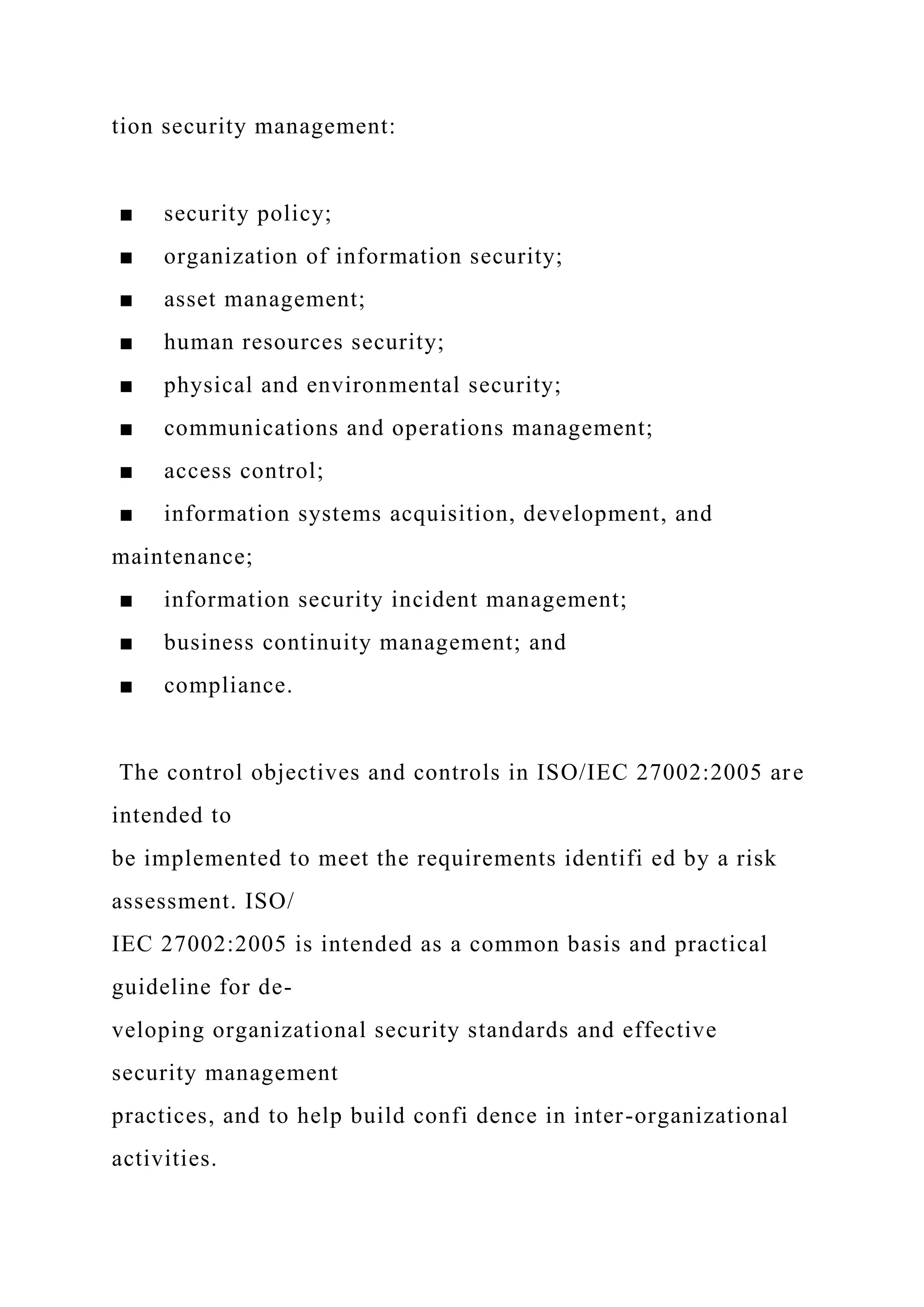 tion security management:
■ security policy;
■ organization of information security;
■ asset management;
■ human resources security;
■ physical and environmental security;
■ communications and operations management;
■ access control;
■ information systems acquisition, development, and
maintenance;
■ information security incident management;
■ business continuity management; and
■ compliance.
The control objectives and controls in ISO/IEC 27002:2005 are
intended to
be implemented to meet the requirements identifi ed by a risk
assessment. ISO/
IEC 27002:2005 is intended as a common basis and practical
guideline for de-
veloping organizational security standards and effective
security management
practices, and to help build confi dence in inter-organizational
activities.
 
