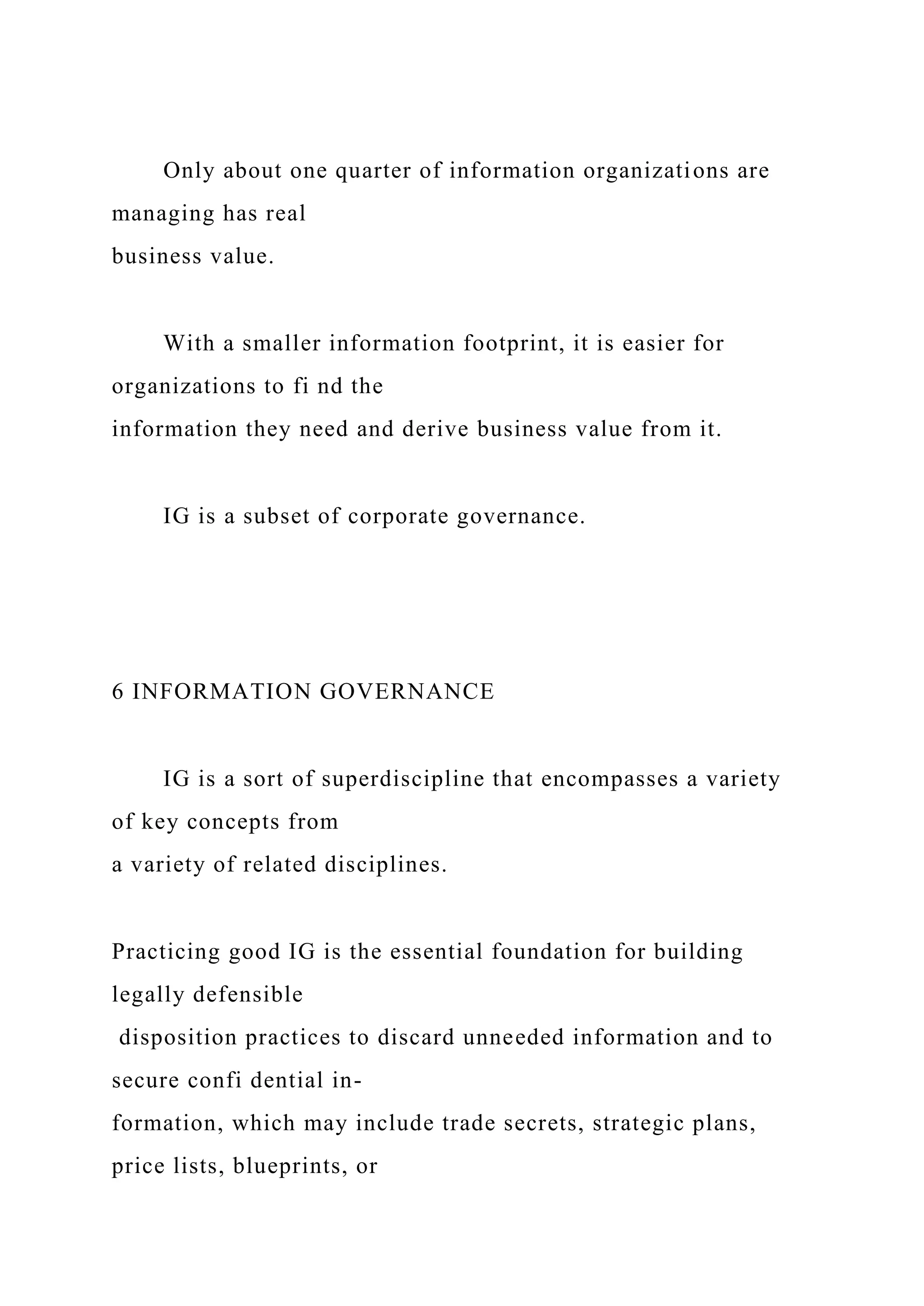 Only about one quarter of information organizations are
managing has real
business value.
With a smaller information footprint, it is easier for
organizations to fi nd the
information they need and derive business value from it.
IG is a subset of corporate governance.
6 INFORMATION GOVERNANCE
IG is a sort of superdiscipline that encompasses a variety
of key concepts from
a variety of related disciplines.
Practicing good IG is the essential foundation for building
legally defensible
disposition practices to discard unneeded information and to
secure confi dential in-
formation, which may include trade secrets, strategic plans,
price lists, blueprints, or
 