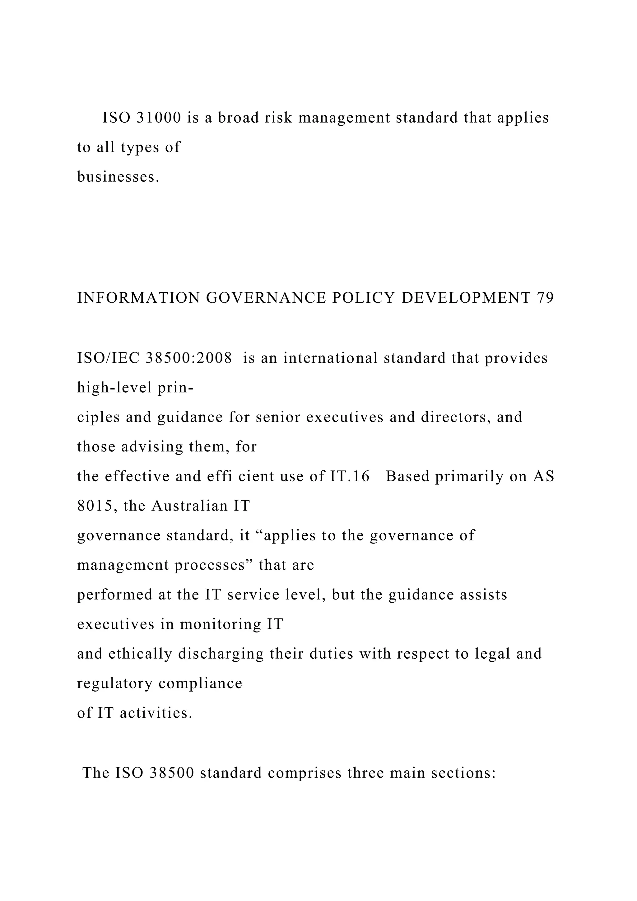 ISO 31000 is a broad risk management standard that applies
to all types of
businesses.
INFORMATION GOVERNANCE POLICY DEVELOPMENT 79
ISO/IEC 38500:2008 is an international standard that provides
high-level prin-
ciples and guidance for senior executives and directors, and
those advising them, for
the effective and effi cient use of IT.16 Based primarily on AS
8015, the Australian IT
governance standard, it “applies to the governance of
management processes” that are
performed at the IT service level, but the guidance assists
executives in monitoring IT
and ethically discharging their duties with respect to legal and
regulatory compliance
of IT activities.
The ISO 38500 standard comprises three main sections:
 