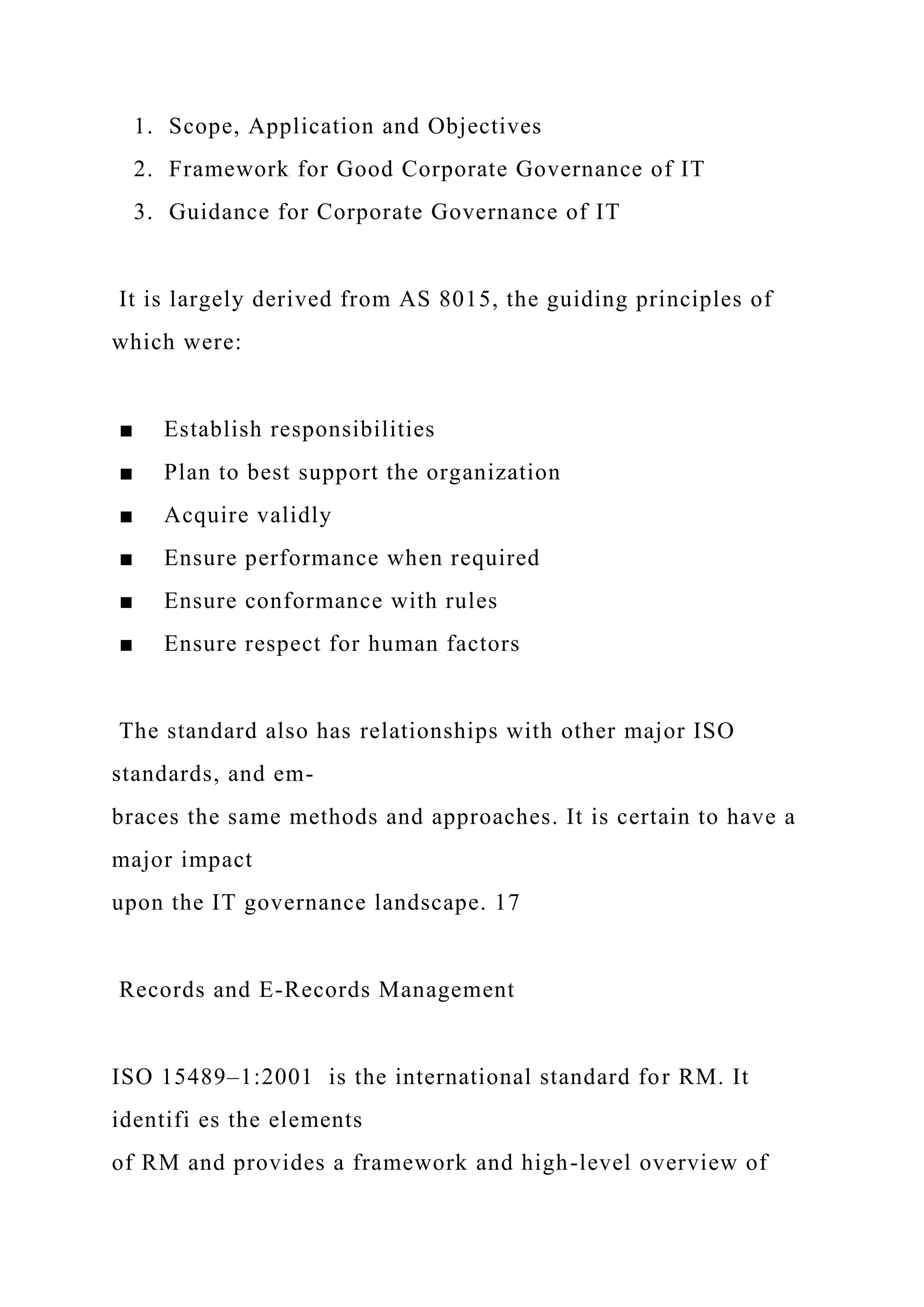1. Scope, Application and Objectives
2. Framework for Good Corporate Governance of IT
3. Guidance for Corporate Governance of IT
It is largely derived from AS 8015, the guiding principles of
which were:
■ Establish responsibilities
■ Plan to best support the organization
■ Acquire validly
■ Ensure performance when required
■ Ensure conformance with rules
■ Ensure respect for human factors
The standard also has relationships with other major ISO
standards, and em-
braces the same methods and approaches. It is certain to have a
major impact
upon the IT governance landscape. 17
Records and E-Records Management
ISO 15489–1:2001 is the international standard for RM. It
identifi es the elements
of RM and provides a framework and high-level overview of
 