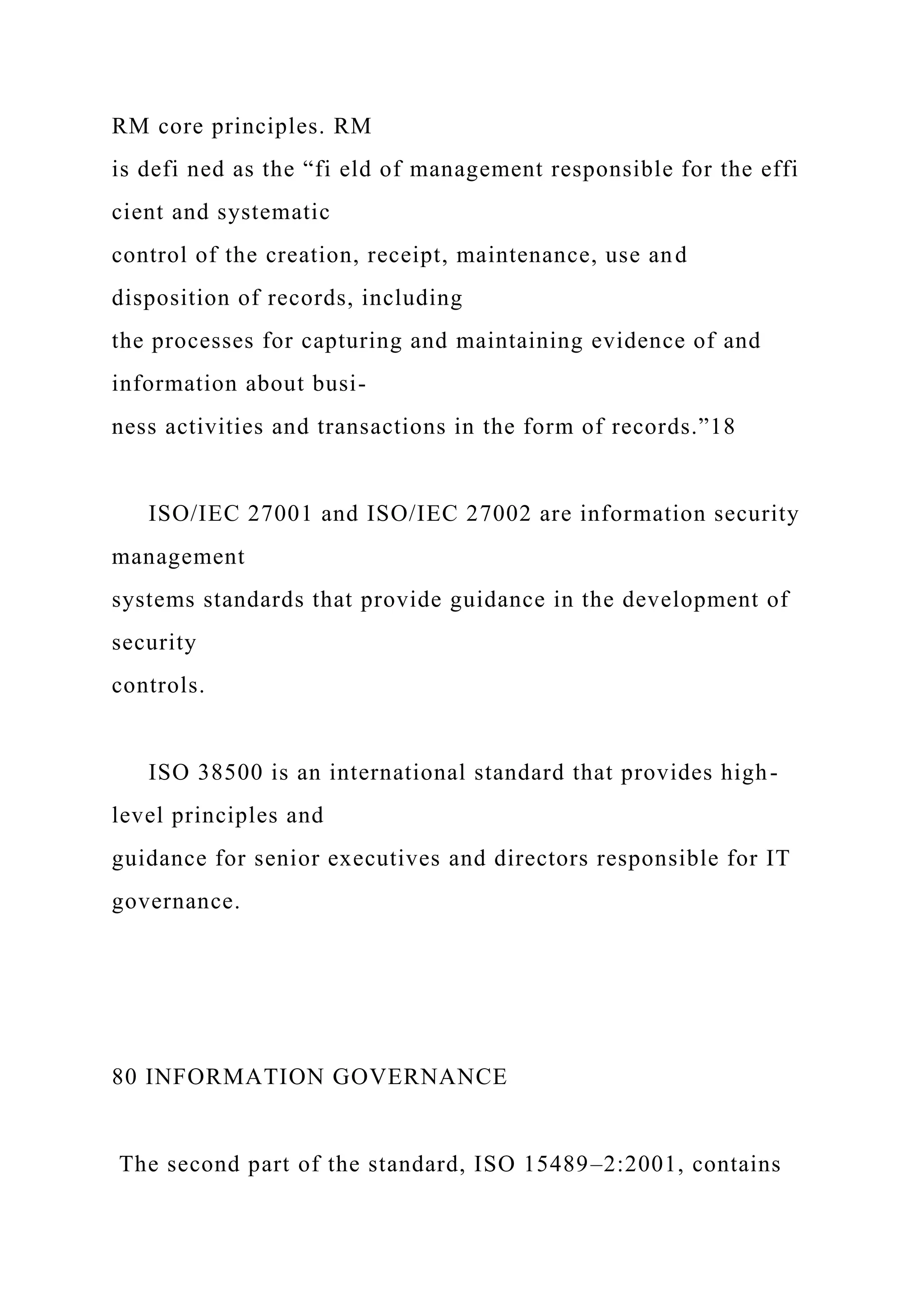 RM core principles. RM
is defi ned as the “fi eld of management responsible for the effi
cient and systematic
control of the creation, receipt, maintenance, use and
disposition of records, including
the processes for capturing and maintaining evidence of and
information about busi-
ness activities and transactions in the form of records.”18
ISO/IEC 27001 and ISO/IEC 27002 are information security
management
systems standards that provide guidance in the development of
security
controls.
ISO 38500 is an international standard that provides high-
level principles and
guidance for senior executives and directors responsible for IT
governance.
80 INFORMATION GOVERNANCE
The second part of the standard, ISO 15489–2:2001, contains
 