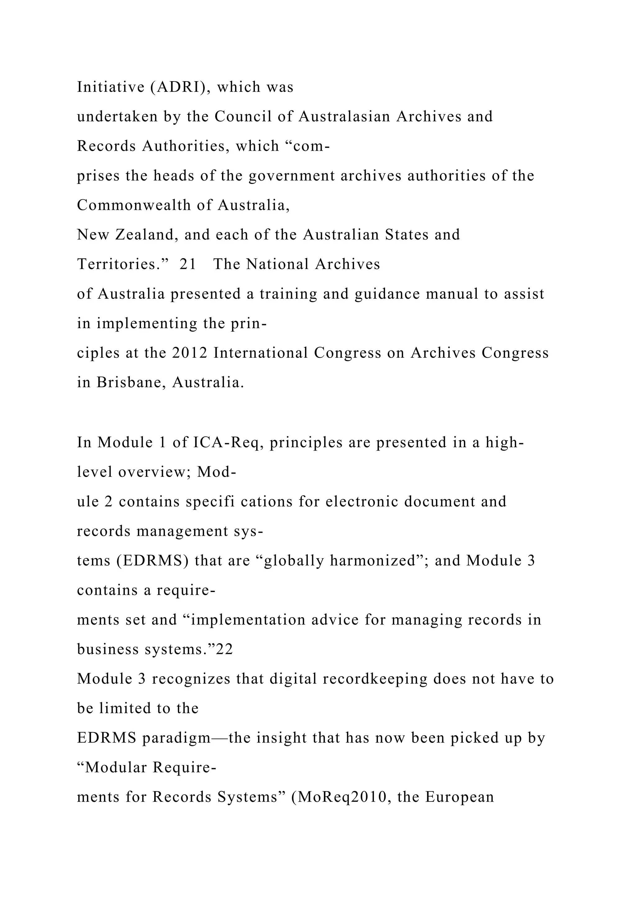 Initiative (ADRI), which was
undertaken by the Council of Australasian Archives and
Records Authorities, which “com-
prises the heads of the government archives authorities of the
Commonwealth of Australia,
New Zealand, and each of the Australian States and
Territories.” 21 The National Archives
of Australia presented a training and guidance manual to assist
in implementing the prin-
ciples at the 2012 International Congress on Archives Congress
in Brisbane, Australia.
In Module 1 of ICA-Req, principles are presented in a high-
level overview; Mod-
ule 2 contains specifi cations for electronic document and
records management sys-
tems (EDRMS) that are “globally harmonized”; and Module 3
contains a require-
ments set and “implementation advice for managing records in
business systems.”22
Module 3 recognizes that digital recordkeeping does not have to
be limited to the
EDRMS paradigm—the insight that has now been picked up by
“Modular Require-
ments for Records Systems” (MoReq2010, the European
 