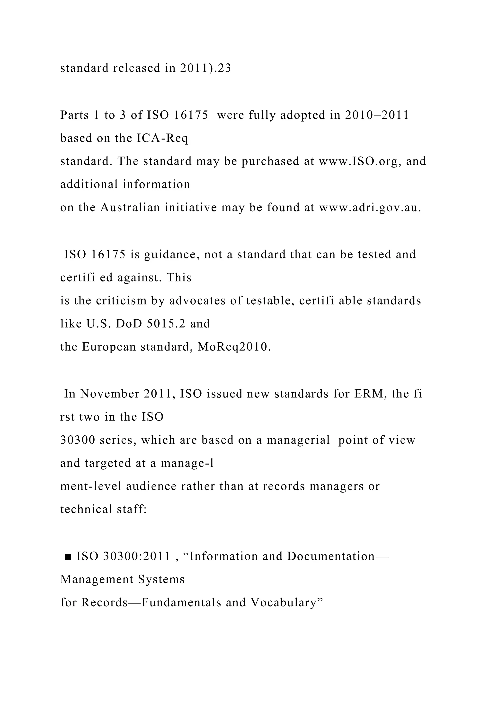 standard released in 2011).23
Parts 1 to 3 of ISO 16175 were fully adopted in 2010–2011
based on the ICA-Req
standard. The standard may be purchased at www.ISO.org, and
additional information
on the Australian initiative may be found at www.adri.gov.au.
ISO 16175 is guidance, not a standard that can be tested and
certifi ed against. This
is the criticism by advocates of testable, certifi able standards
like U.S. DoD 5015.2 and
the European standard, MoReq2010.
In November 2011, ISO issued new standards for ERM, the fi
rst two in the ISO
30300 series, which are based on a managerial point of view
and targeted at a manage-l
ment-level audience rather than at records managers or
technical staff:
■ ISO 30300:2011 , “Information and Documentation—
Management Systems
for Records—Fundamentals and Vocabulary”
 