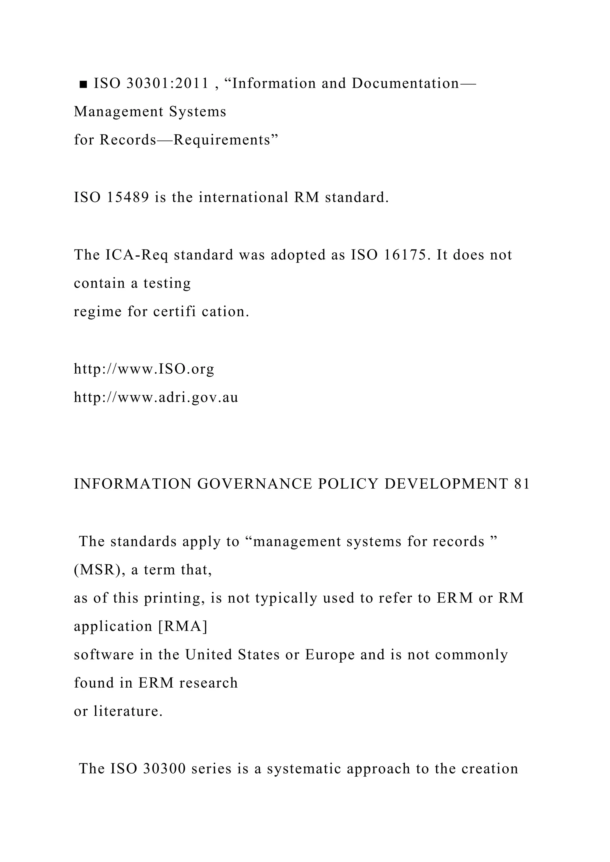 ■ ISO 30301:2011 , “Information and Documentation—
Management Systems
for Records—Requirements”
ISO 15489 is the international RM standard.
The ICA-Req standard was adopted as ISO 16175. It does not
contain a testing
regime for certifi cation.
http://www.ISO.org
http://www.adri.gov.au
INFORMATION GOVERNANCE POLICY DEVELOPMENT 81
The standards apply to “management systems for records ”
(MSR), a term that,
as of this printing, is not typically used to refer to ERM or RM
application [RMA]
software in the United States or Europe and is not commonly
found in ERM research
or literature.
The ISO 30300 series is a systematic approach to the creation
 