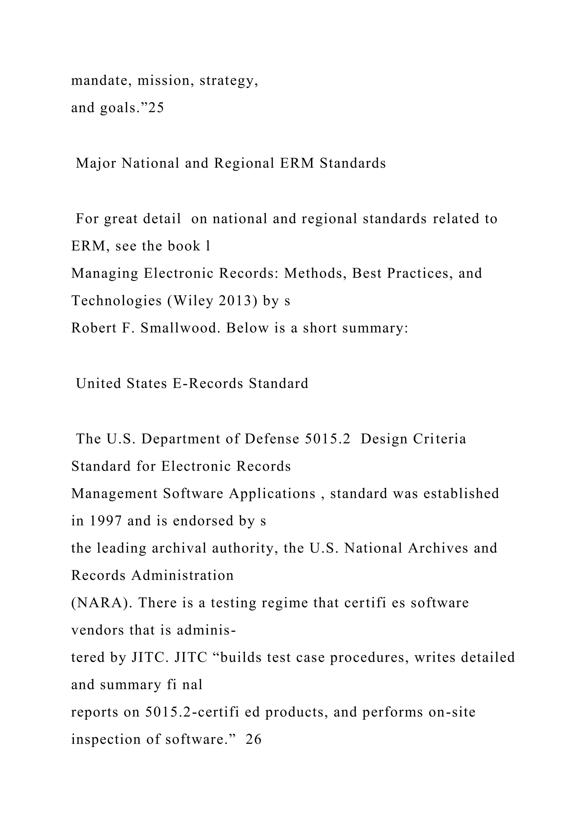 mandate, mission, strategy,
and goals.”25
Major National and Regional ERM Standards
For great detail on national and regional standards related to
ERM, see the book l
Managing Electronic Records: Methods, Best Practices, and
Technologies (Wiley 2013) by s
Robert F. Smallwood. Below is a short summary:
United States E-Records Standard
The U.S. Department of Defense 5015.2 Design Criteria
Standard for Electronic Records
Management Software Applications , standard was established
in 1997 and is endorsed by s
the leading archival authority, the U.S. National Archives and
Records Administration
(NARA). There is a testing regime that certifi es software
vendors that is adminis-
tered by JITC. JITC “builds test case procedures, writes detailed
and summary fi nal
reports on 5015.2-certifi ed products, and performs on-site
inspection of software.” 26
 