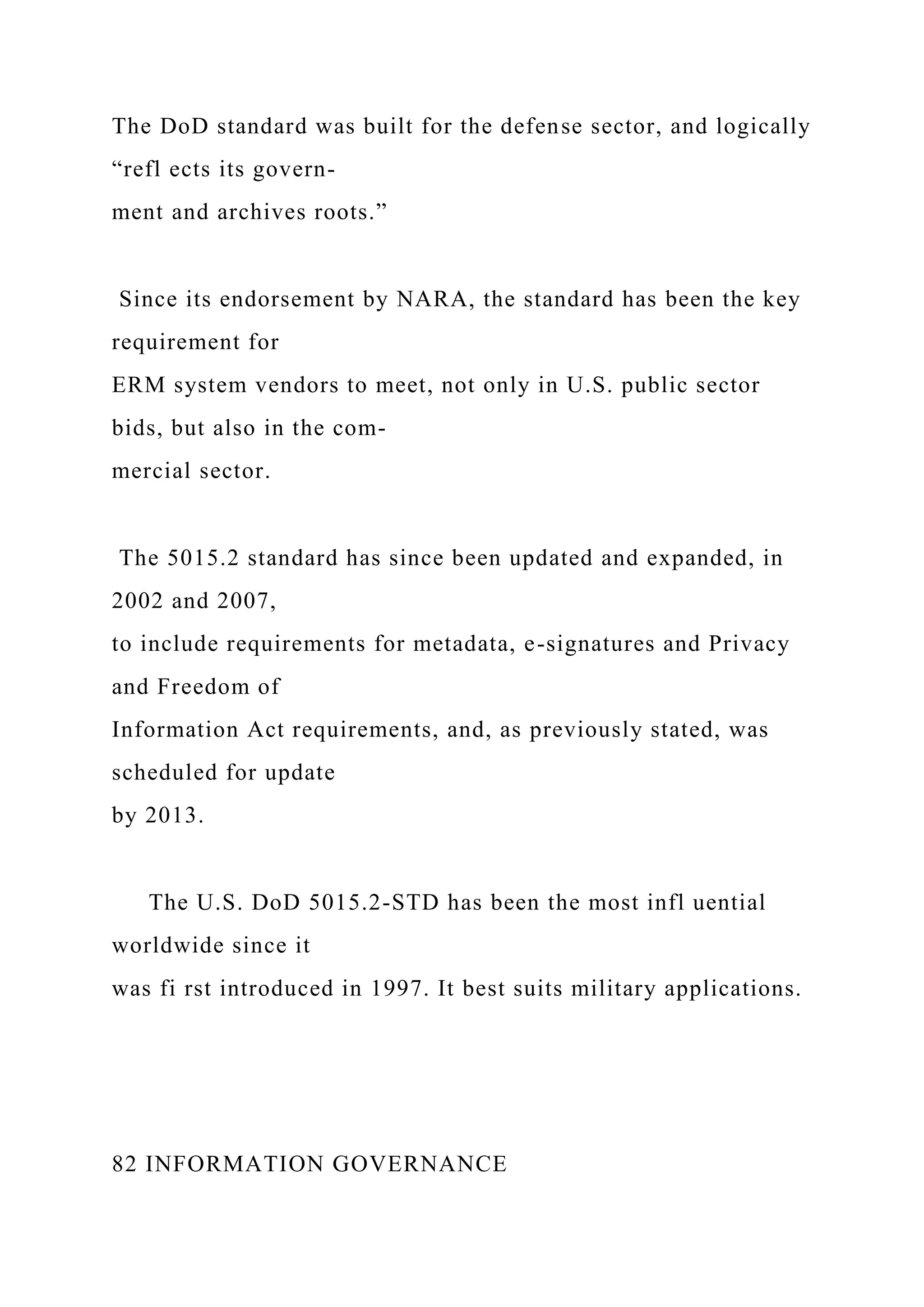 The DoD standard was built for the defense sector, and logically
“refl ects its govern-
ment and archives roots.”
Since its endorsement by NARA, the standard has been the key
requirement for
ERM system vendors to meet, not only in U.S. public sector
bids, but also in the com-
mercial sector.
The 5015.2 standard has since been updated and expanded, in
2002 and 2007,
to include requirements for metadata, e-signatures and Privacy
and Freedom of
Information Act requirements, and, as previously stated, was
scheduled for update
by 2013.
The U.S. DoD 5015.2-STD has been the most infl uential
worldwide since it
was fi rst introduced in 1997. It best suits military applications.
82 INFORMATION GOVERNANCE
 