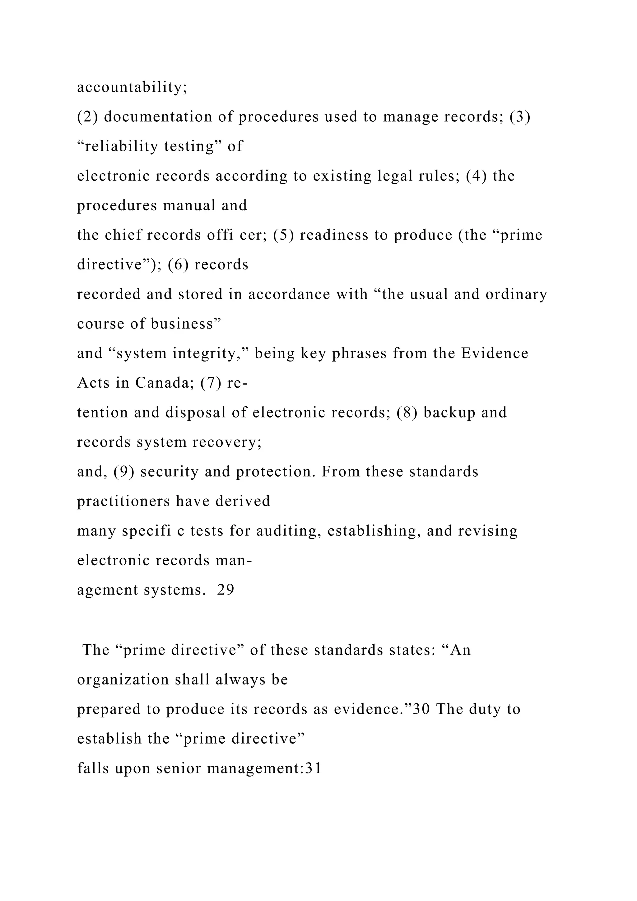 accountability;
(2) documentation of procedures used to manage records; (3)
“reliability testing” of
electronic records according to existing legal rules; (4) the
procedures manual and
the chief records offi cer; (5) readiness to produce (the “prime
directive”); (6) records
recorded and stored in accordance with “the usual and ordinary
course of business”
and “system integrity,” being key phrases from the Evidence
Acts in Canada; (7) re-
tention and disposal of electronic records; (8) backup and
records system recovery;
and, (9) security and protection. From these standards
practitioners have derived
many specifi c tests for auditing, establishing, and revising
electronic records man-
agement systems. 29
The “prime directive” of these standards states: “An
organization shall always be
prepared to produce its records as evidence.”30 The duty to
establish the “prime directive”
falls upon senior management:31
 