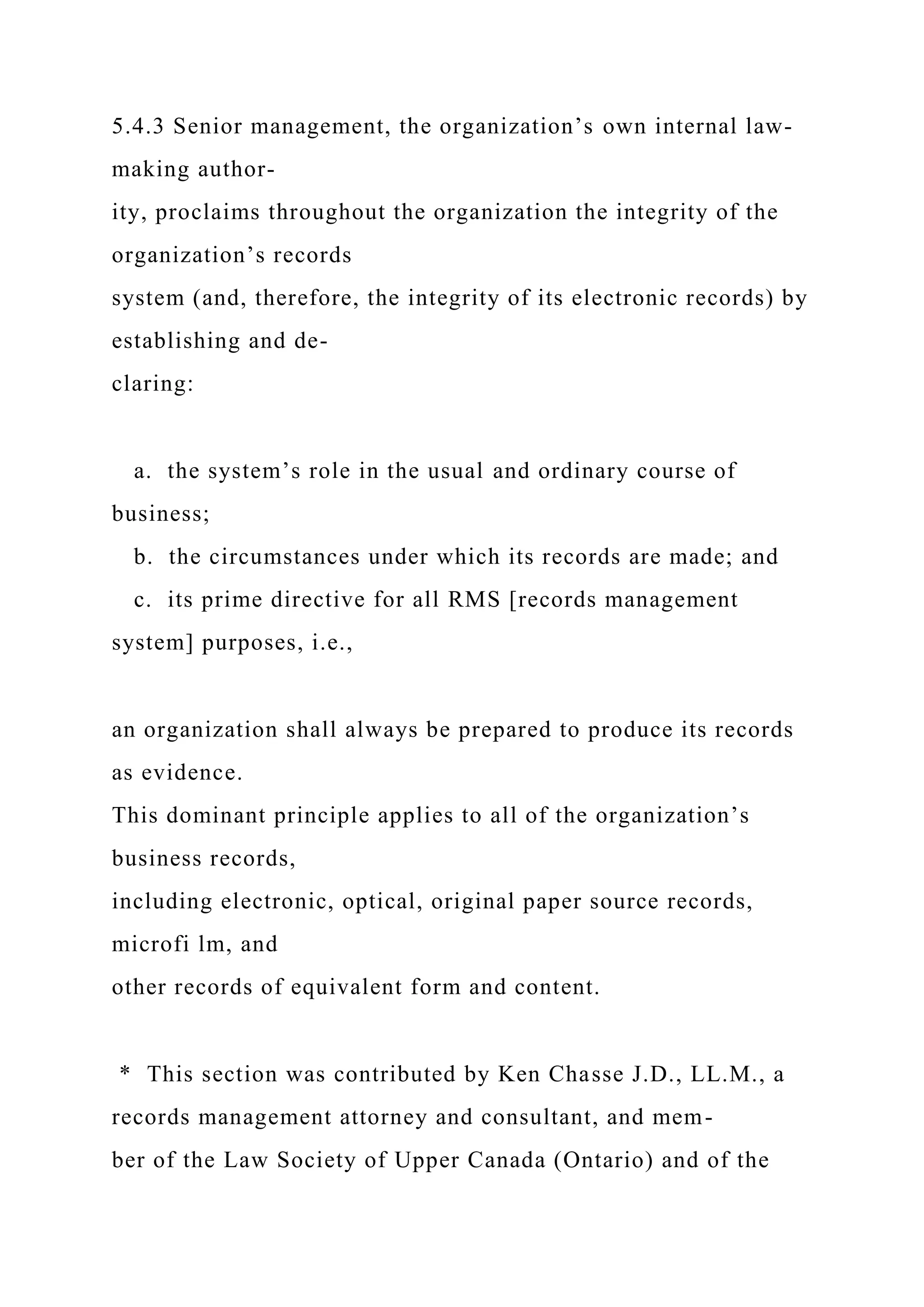 5.4.3 Senior management, the organization’s own internal law-
making author-
ity, proclaims throughout the organization the integrity of the
organization’s records
system (and, therefore, the integrity of its electronic records) by
establishing and de-
claring:
a. the system’s role in the usual and ordinary course of
business;
b. the circumstances under which its records are made; and
c. its prime directive for all RMS [records management
system] purposes, i.e.,
an organization shall always be prepared to produce its records
as evidence.
This dominant principle applies to all of the organization’s
business records,
including electronic, optical, original paper source records,
microfi lm, and
other records of equivalent form and content.
* This section was contributed by Ken Chasse J.D., LL.M., a
records management attorney and consultant, and mem-
ber of the Law Society of Upper Canada (Ontario) and of the
 