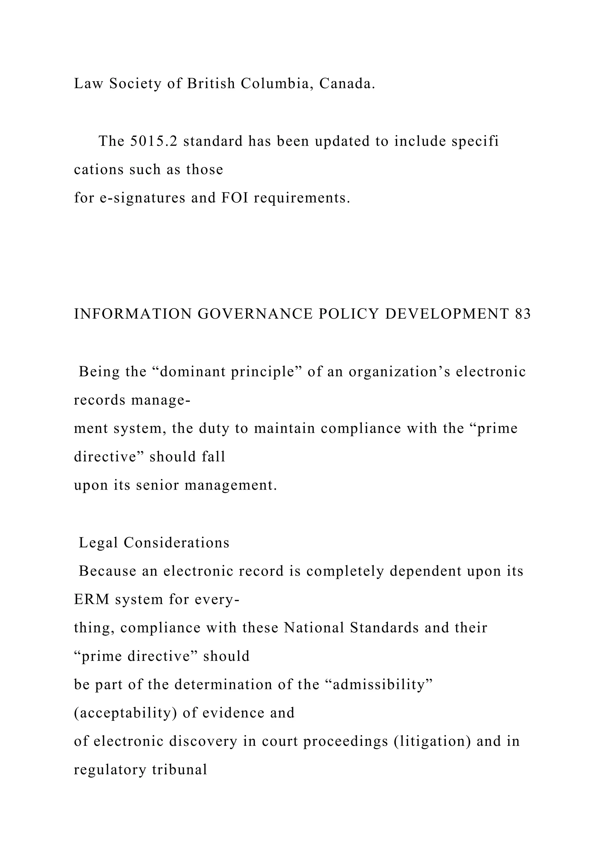 Law Society of British Columbia, Canada.
The 5015.2 standard has been updated to include specifi
cations such as those
for e-signatures and FOI requirements.
INFORMATION GOVERNANCE POLICY DEVELOPMENT 83
Being the “dominant principle” of an organization’s electronic
records manage-
ment system, the duty to maintain compliance with the “prime
directive” should fall
upon its senior management.
Legal Considerations
Because an electronic record is completely dependent upon its
ERM system for every-
thing, compliance with these National Standards and their
“prime directive” should
be part of the determination of the “admissibility”
(acceptability) of evidence and
of electronic discovery in court proceedings (litigation) and in
regulatory tribunal
 
