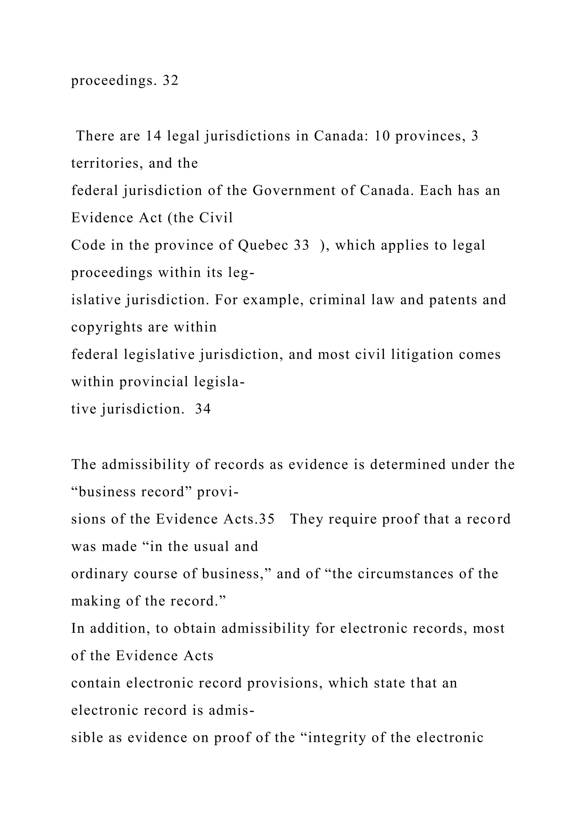 proceedings. 32
There are 14 legal jurisdictions in Canada: 10 provinces, 3
territories, and the
federal jurisdiction of the Government of Canada. Each has an
Evidence Act (the Civil
Code in the province of Quebec 33 ), which applies to legal
proceedings within its leg-
islative jurisdiction. For example, criminal law and patents and
copyrights are within
federal legislative jurisdiction, and most civil litigation comes
within provincial legisla-
tive jurisdiction. 34
The admissibility of records as evidence is determined under the
“business record” provi-
sions of the Evidence Acts.35 They require proof that a record
was made “in the usual and
ordinary course of business,” and of “the circumstances of the
making of the record.”
In addition, to obtain admissibility for electronic records, most
of the Evidence Acts
contain electronic record provisions, which state that an
electronic record is admis-
sible as evidence on proof of the “integrity of the electronic
 