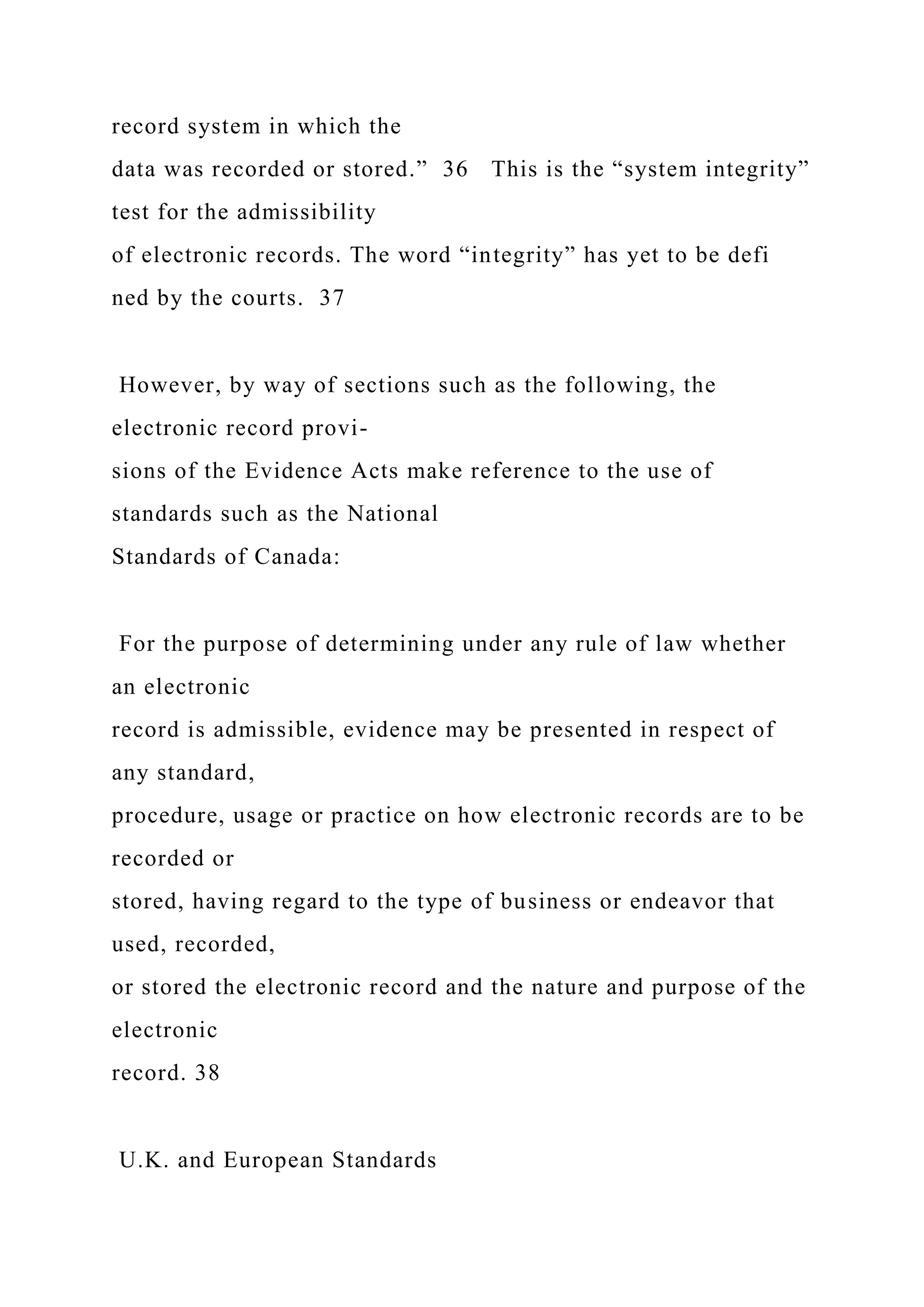 record system in which the
data was recorded or stored.” 36 This is the “system integrity”
test for the admissibility
of electronic records. The word “integrity” has yet to be defi
ned by the courts. 37
However, by way of sections such as the following, the
electronic record provi-
sions of the Evidence Acts make reference to the use of
standards such as the National
Standards of Canada:
For the purpose of determining under any rule of law whether
an electronic
record is admissible, evidence may be presented in respect of
any standard,
procedure, usage or practice on how electronic records are to be
recorded or
stored, having regard to the type of business or endeavor that
used, recorded,
or stored the electronic record and the nature and purpose of the
electronic
record. 38
U.K. and European Standards
 