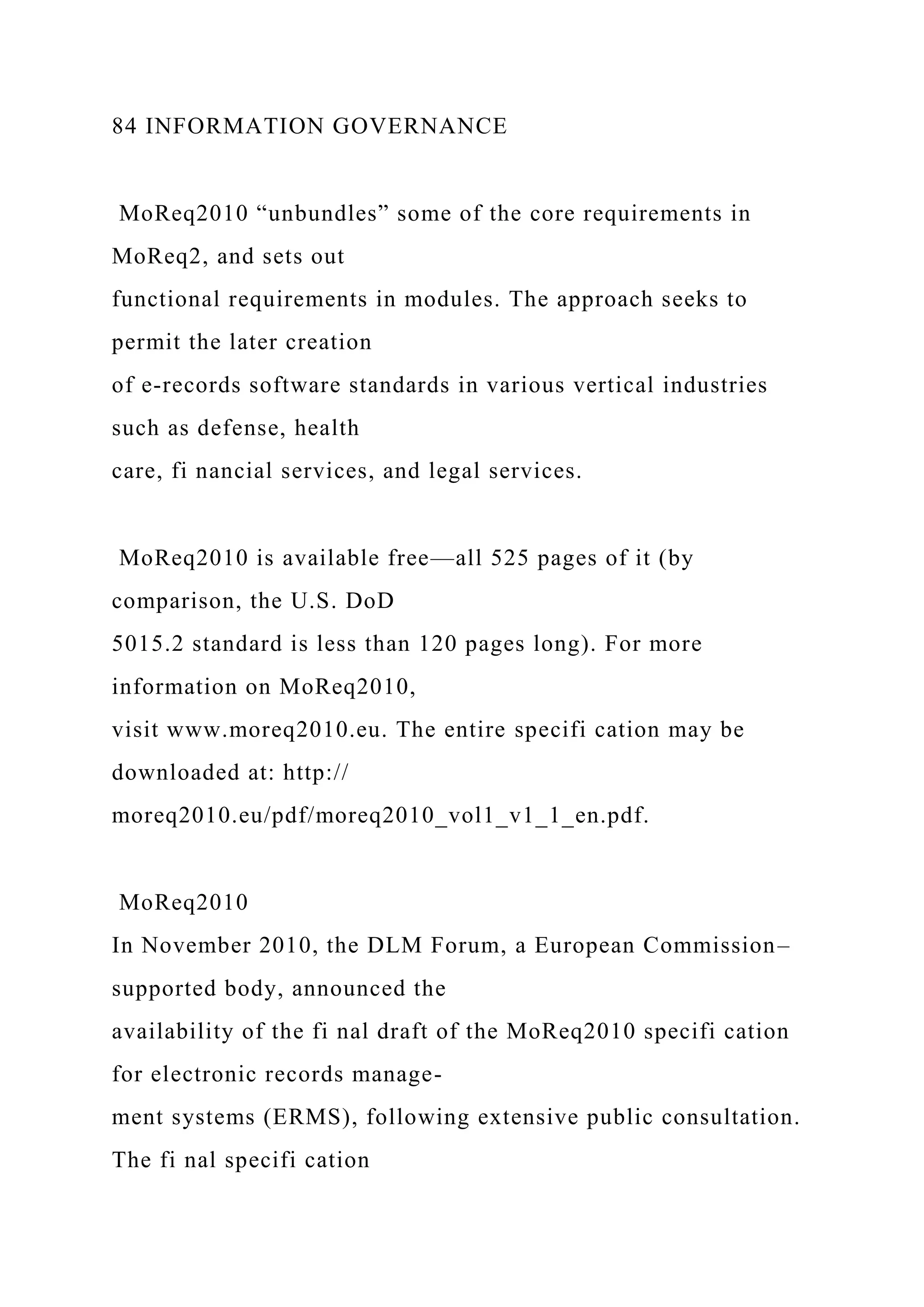 84 INFORMATION GOVERNANCE
MoReq2010 “unbundles” some of the core requirements in
MoReq2, and sets out
functional requirements in modules. The approach seeks to
permit the later creation
of e-records software standards in various vertical industries
such as defense, health
care, fi nancial services, and legal services.
MoReq2010 is available free—all 525 pages of it (by
comparison, the U.S. DoD
5015.2 standard is less than 120 pages long). For more
information on MoReq2010,
visit www.moreq2010.eu. The entire specifi cation may be
downloaded at: http://
moreq2010.eu/pdf/moreq2010_vol1_v1_1_en.pdf.
MoReq2010
In November 2010, the DLM Forum, a European Commission–
supported body, announced the
availability of the fi nal draft of the MoReq2010 specifi cation
for electronic records manage-
ment systems (ERMS), following extensive public consultation.
The fi nal specifi cation
 