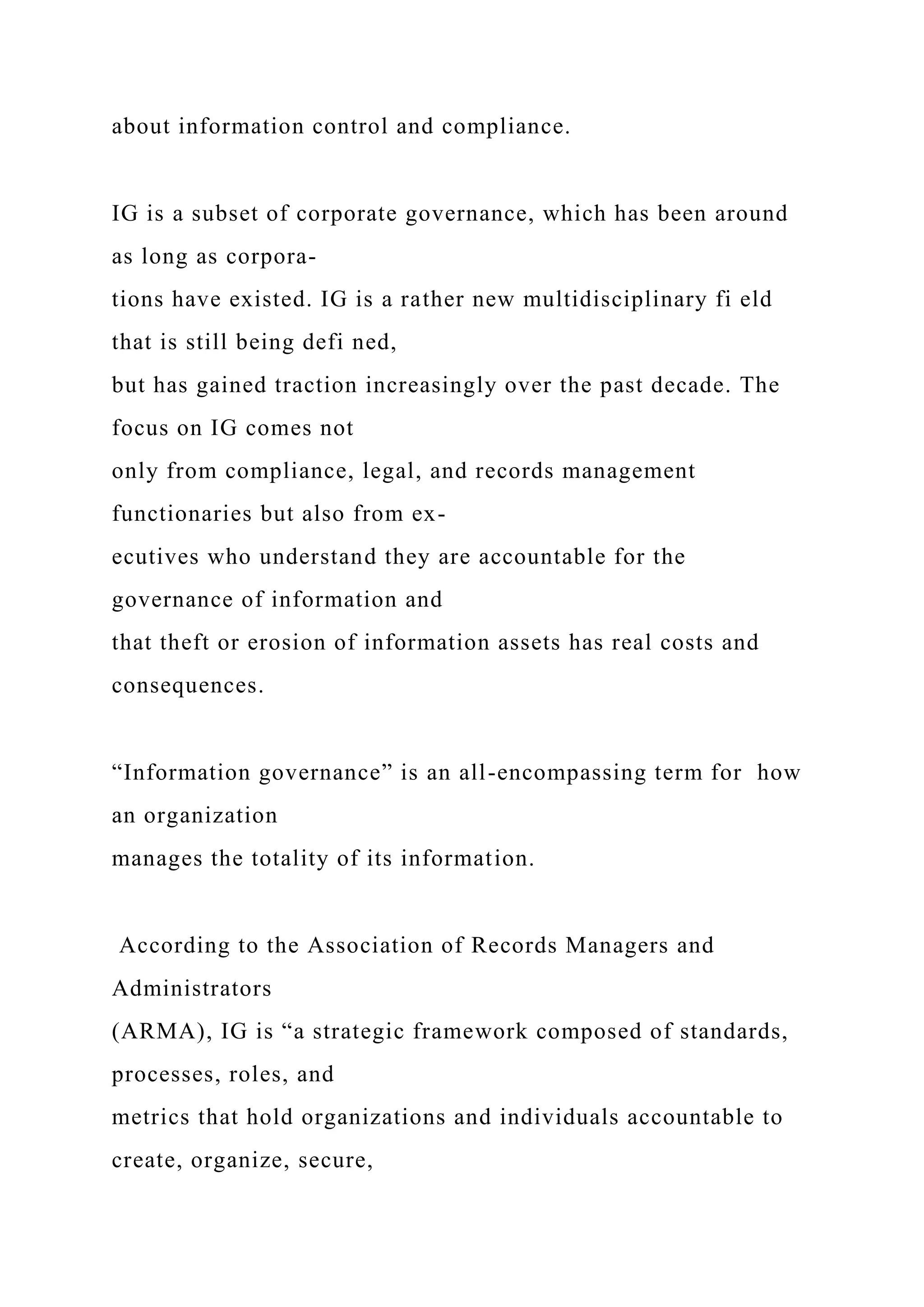 about information control and compliance.
IG is a subset of corporate governance, which has been around
as long as corpora-
tions have existed. IG is a rather new multidisciplinary fi eld
that is still being defi ned,
but has gained traction increasingly over the past decade. The
focus on IG comes not
only from compliance, legal, and records management
functionaries but also from ex-
ecutives who understand they are accountable for the
governance of information and
that theft or erosion of information assets has real costs and
consequences.
“Information governance” is an all-encompassing term for how
an organization
manages the totality of its information.
According to the Association of Records Managers and
Administrators
(ARMA), IG is “a strategic framework composed of standards,
processes, roles, and
metrics that hold organizations and individuals accountable to
create, organize, secure,
 