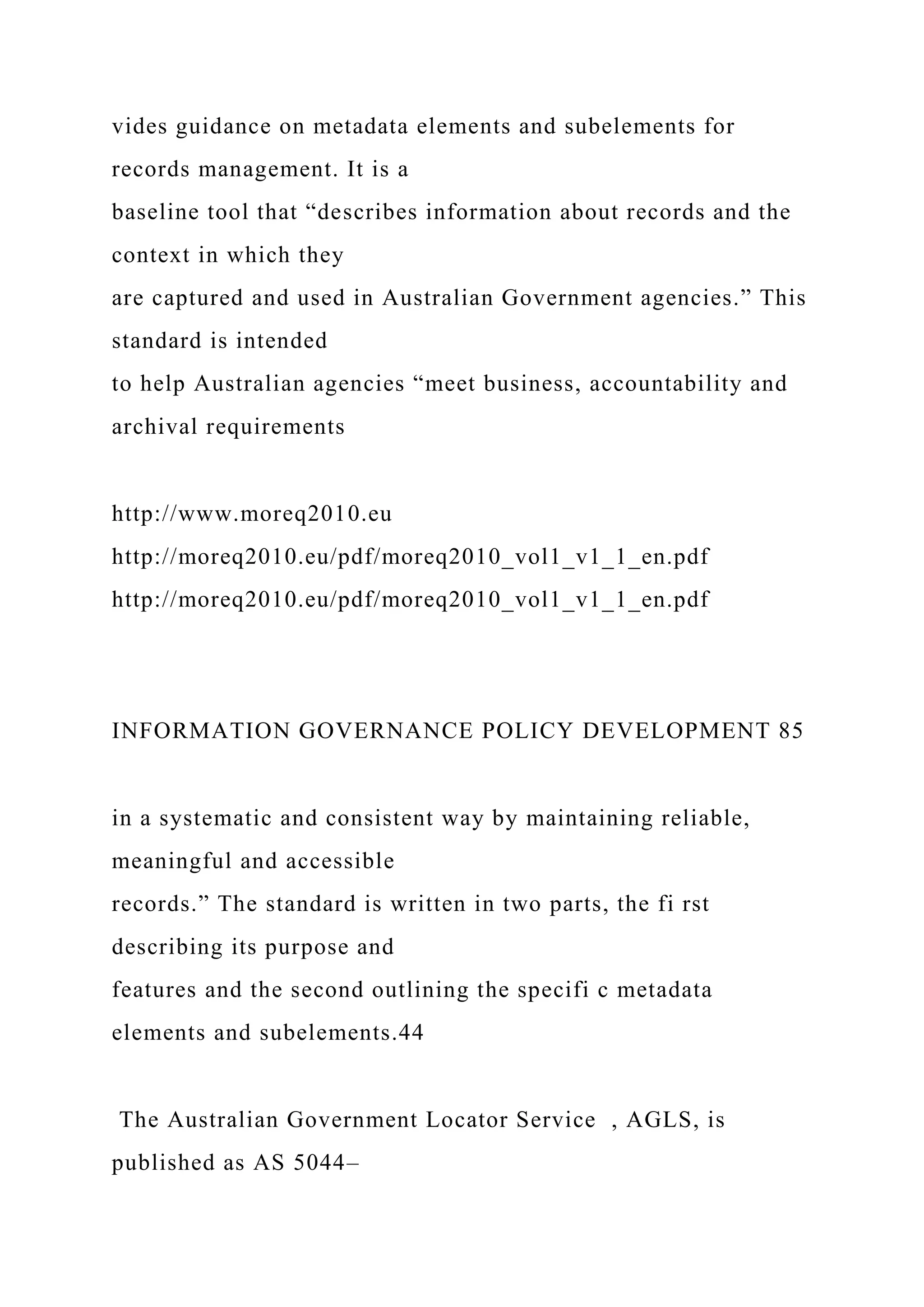 vides guidance on metadata elements and subelements for
records management. It is a
baseline tool that “describes information about records and the
context in which they
are captured and used in Australian Government agencies.” This
standard is intended
to help Australian agencies “meet business, accountability and
archival requirements
http://www.moreq2010.eu
http://moreq2010.eu/pdf/moreq2010_vol1_v1_1_en.pdf
http://moreq2010.eu/pdf/moreq2010_vol1_v1_1_en.pdf
INFORMATION GOVERNANCE POLICY DEVELOPMENT 85
in a systematic and consistent way by maintaining reliable,
meaningful and accessible
records.” The standard is written in two parts, the fi rst
describing its purpose and
features and the second outlining the specifi c metadata
elements and subelements.44
The Australian Government Locator Service , AGLS, is
published as AS 5044–
 