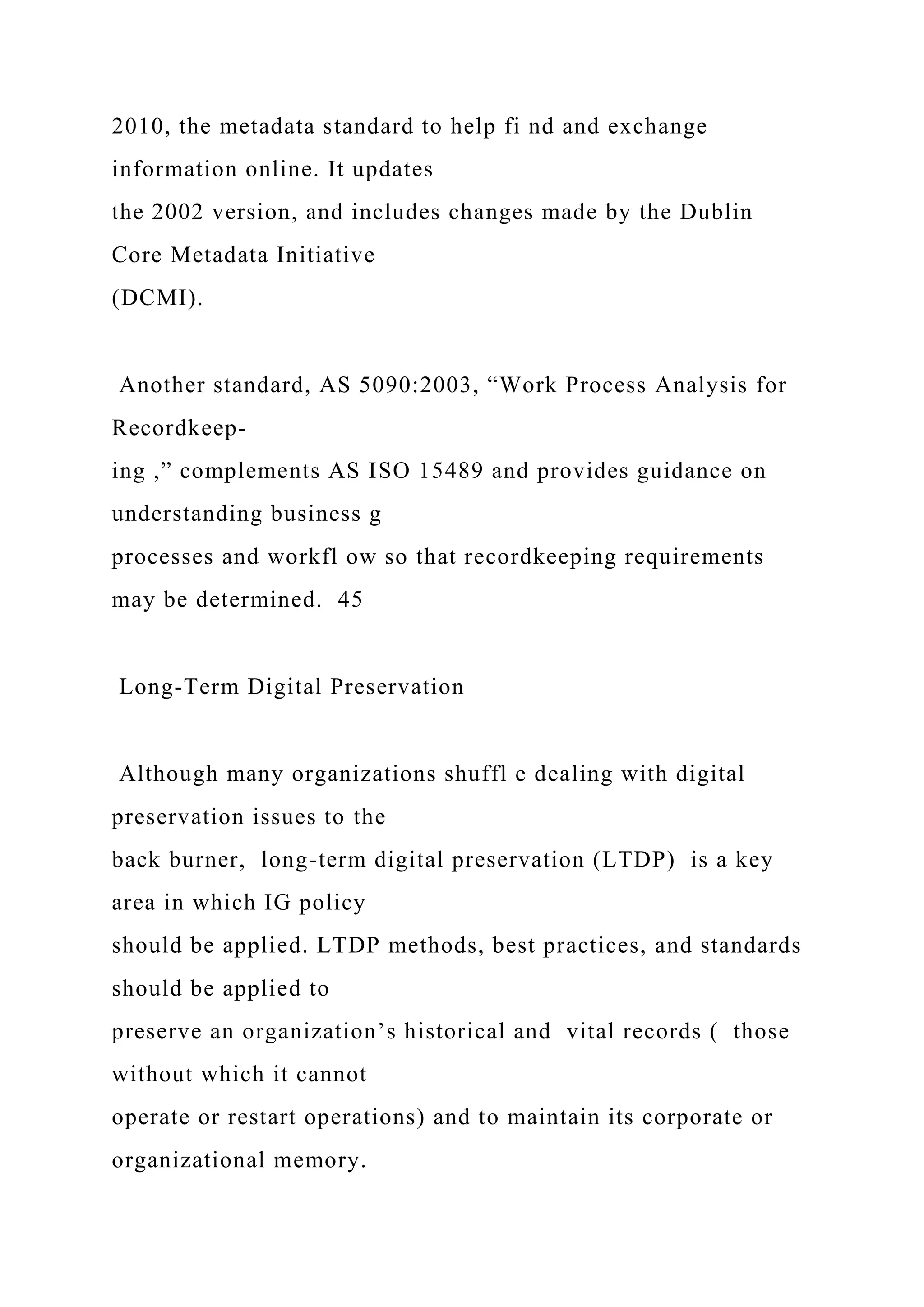 2010, the metadata standard to help fi nd and exchange
information online. It updates
the 2002 version, and includes changes made by the Dublin
Core Metadata Initiative
(DCMI).
Another standard, AS 5090:2003, “Work Process Analysis for
Recordkeep-
ing ,” complements AS ISO 15489 and provides guidance on
understanding business g
processes and workfl ow so that recordkeeping requirements
may be determined. 45
Long-Term Digital Preservation
Although many organizations shuffl e dealing with digital
preservation issues to the
back burner, long-term digital preservation (LTDP) is a key
area in which IG policy
should be applied. LTDP methods, best practices, and standards
should be applied to
preserve an organization’s historical and vital records ( those
without which it cannot
operate or restart operations) and to maintain its corporate or
organizational memory.
 
