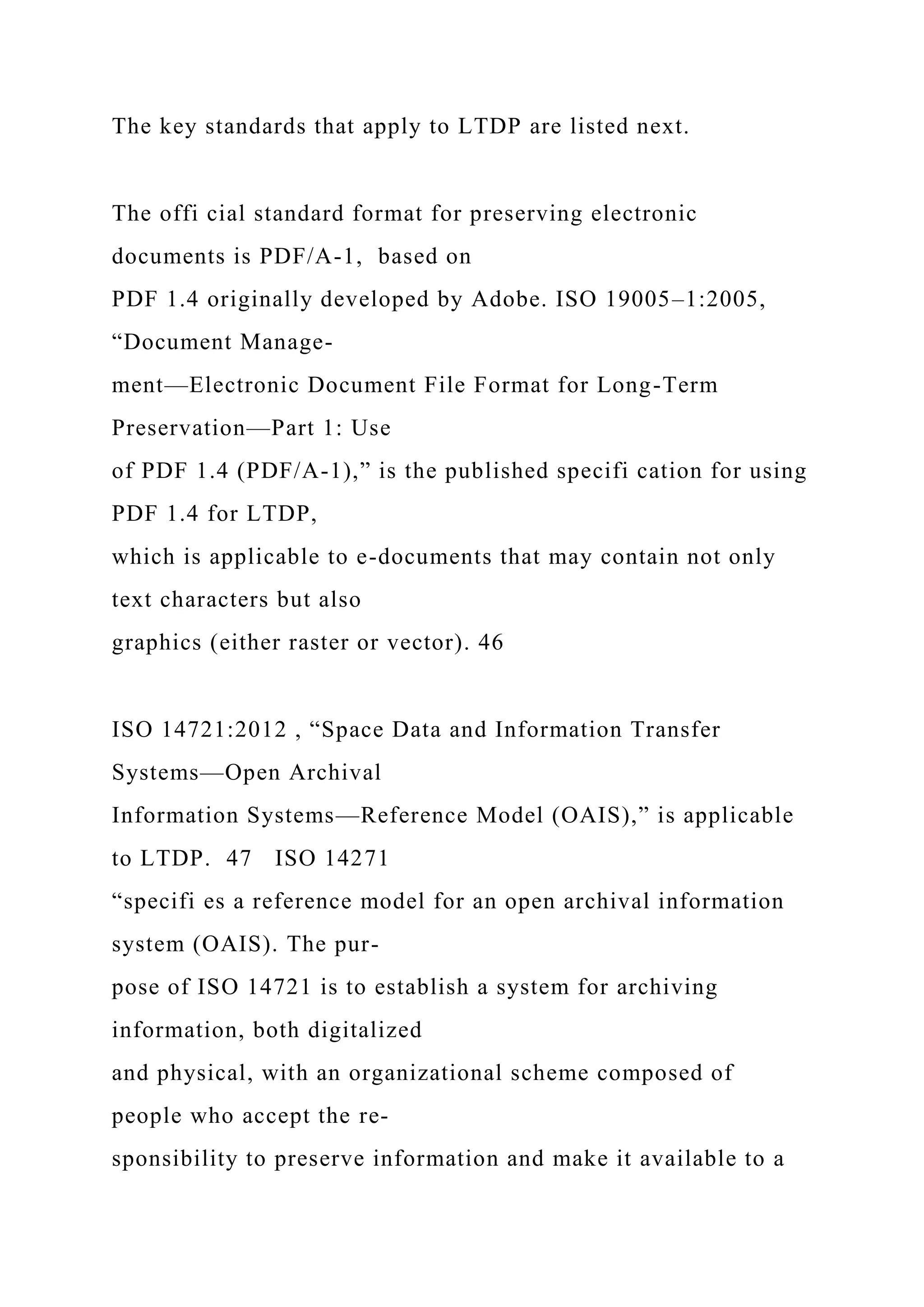The key standards that apply to LTDP are listed next.
The offi cial standard format for preserving electronic
documents is PDF/A-1, based on
PDF 1.4 originally developed by Adobe. ISO 19005–1:2005,
“Document Manage-
ment—Electronic Document File Format for Long-Term
Preservation—Part 1: Use
of PDF 1.4 (PDF/A-1),” is the published specifi cation for using
PDF 1.4 for LTDP,
which is applicable to e-documents that may contain not only
text characters but also
graphics (either raster or vector). 46
ISO 14721:2012 , “Space Data and Information Transfer
Systems—Open Archival
Information Systems—Reference Model (OAIS),” is applicable
to LTDP. 47 ISO 14271
“specifi es a reference model for an open archival information
system (OAIS). The pur-
pose of ISO 14721 is to establish a system for archiving
information, both digitalized
and physical, with an organizational scheme composed of
people who accept the re-
sponsibility to preserve information and make it available to a
 
