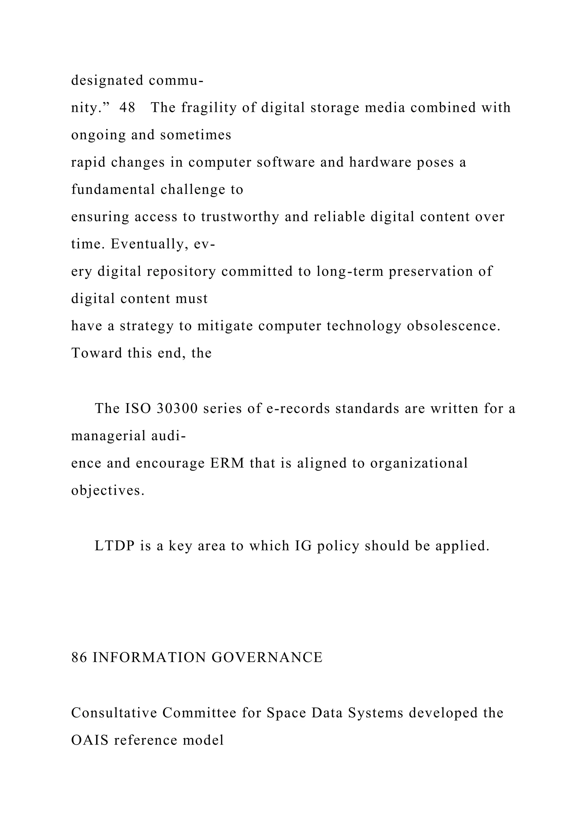 designated commu-
nity.” 48 The fragility of digital storage media combined with
ongoing and sometimes
rapid changes in computer software and hardware poses a
fundamental challenge to
ensuring access to trustworthy and reliable digital content over
time. Eventually, ev-
ery digital repository committed to long-term preservation of
digital content must
have a strategy to mitigate computer technology obsolescence.
Toward this end, the
The ISO 30300 series of e-records standards are written for a
managerial audi-
ence and encourage ERM that is aligned to organizational
objectives.
LTDP is a key area to which IG policy should be applied.
86 INFORMATION GOVERNANCE
Consultative Committee for Space Data Systems developed the
OAIS reference model
 