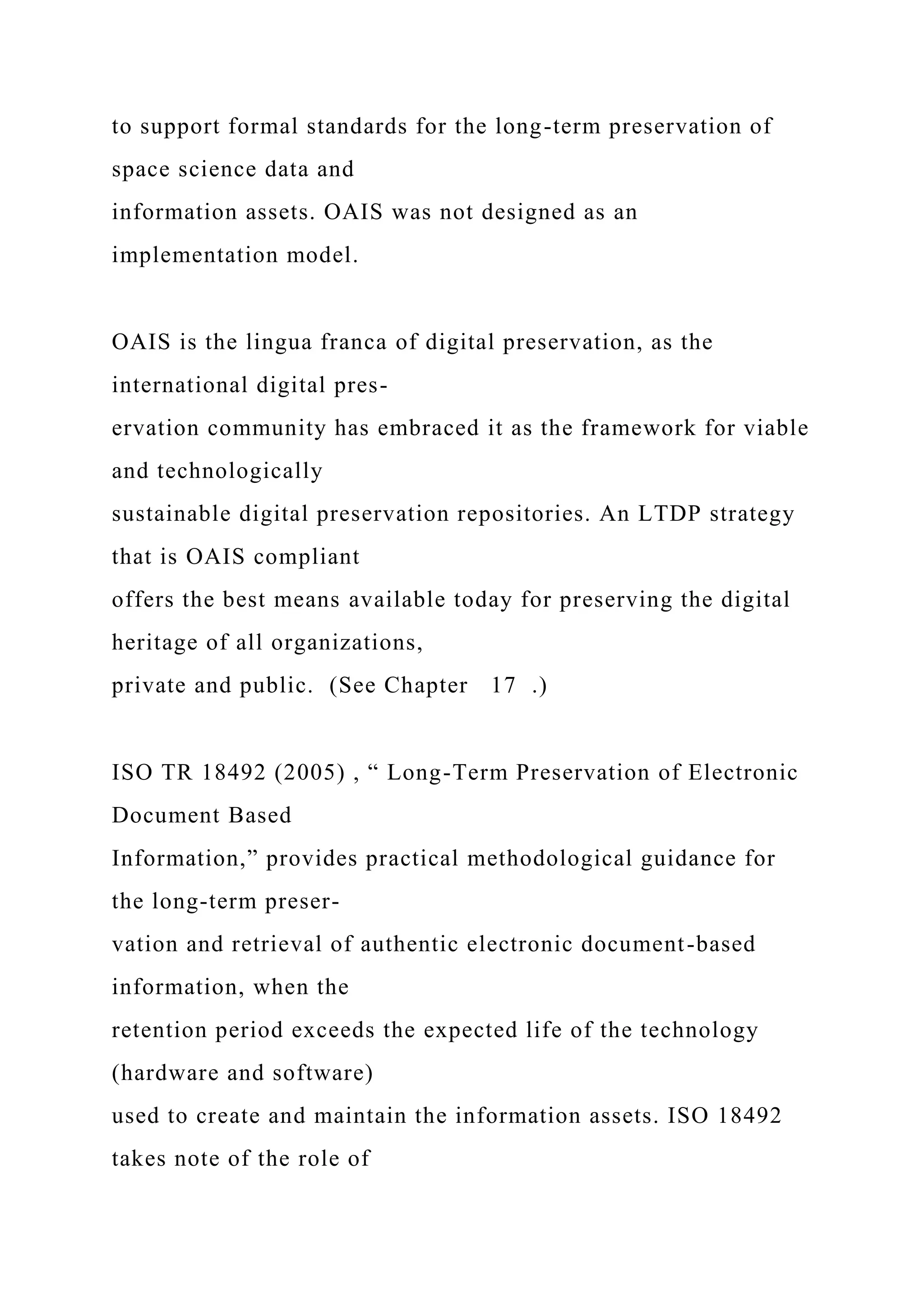 to support formal standards for the long-term preservation of
space science data and
information assets. OAIS was not designed as an
implementation model.
OAIS is the lingua franca of digital preservation, as the
international digital pres-
ervation community has embraced it as the framework for viable
and technologically
sustainable digital preservation repositories. An LTDP strategy
that is OAIS compliant
offers the best means available today for preserving the digital
heritage of all organizations,
private and public. (See Chapter 17 .)
ISO TR 18492 (2005) , “ Long-Term Preservation of Electronic
Document Based
Information,” provides practical methodological guidance for
the long-term preser-
vation and retrieval of authentic electronic document-based
information, when the
retention period exceeds the expected life of the technology
(hardware and software)
used to create and maintain the information assets. ISO 18492
takes note of the role of
 