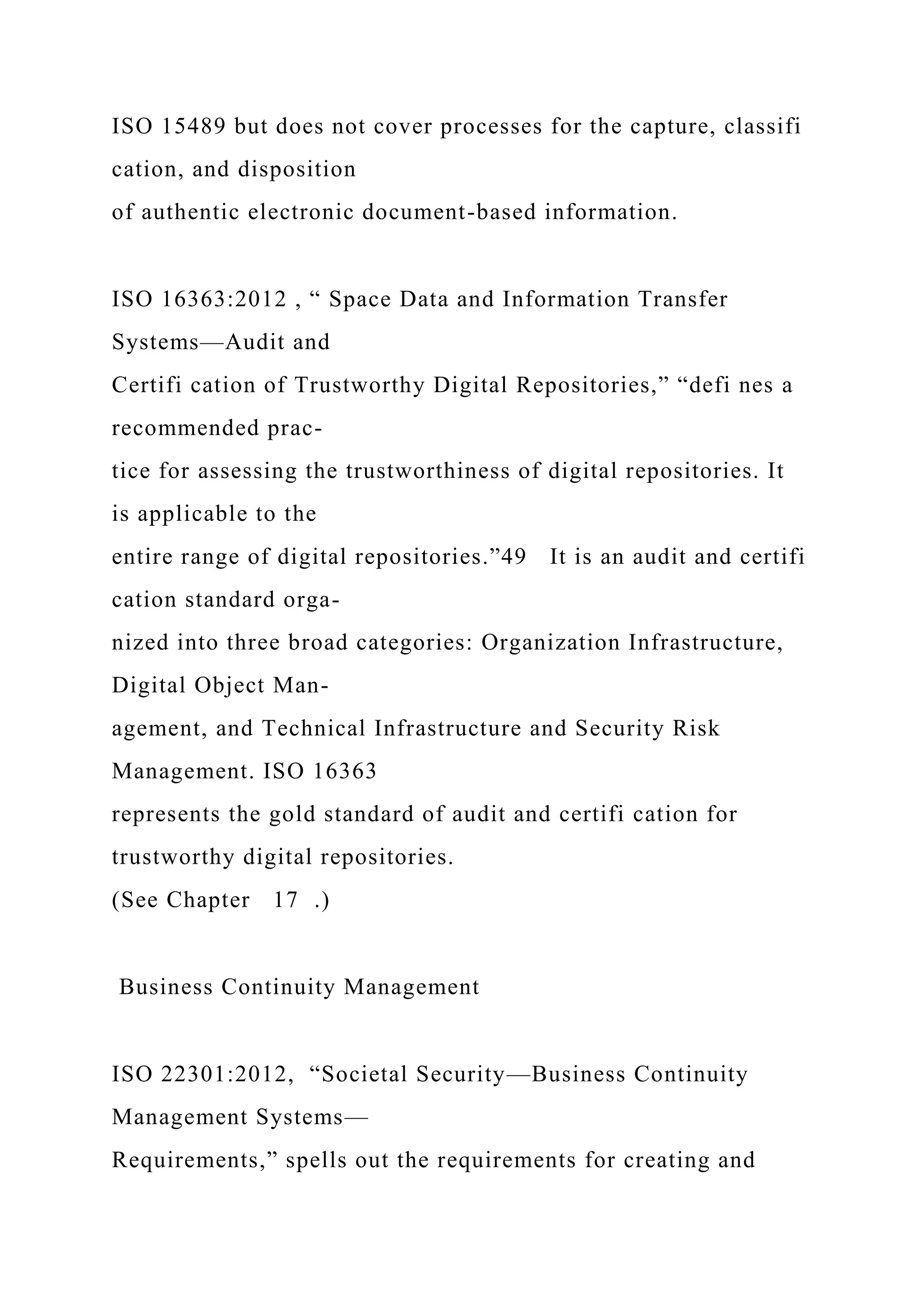 ISO 15489 but does not cover processes for the capture, classifi
cation, and disposition
of authentic electronic document-based information.
ISO 16363:2012 , “ Space Data and Information Transfer
Systems—Audit and
Certifi cation of Trustworthy Digital Repositories,” “defi nes a
recommended prac-
tice for assessing the trustworthiness of digital repositories. It
is applicable to the
entire range of digital repositories.”49 It is an audit and certifi
cation standard orga-
nized into three broad categories: Organization Infrastructure,
Digital Object Man-
agement, and Technical Infrastructure and Security Risk
Management. ISO 16363
represents the gold standard of audit and certifi cation for
trustworthy digital repositories.
(See Chapter 17 .)
Business Continuity Management
ISO 22301:2012, “Societal Security—Business Continuity
Management Systems—
Requirements,” spells out the requirements for creating and
 