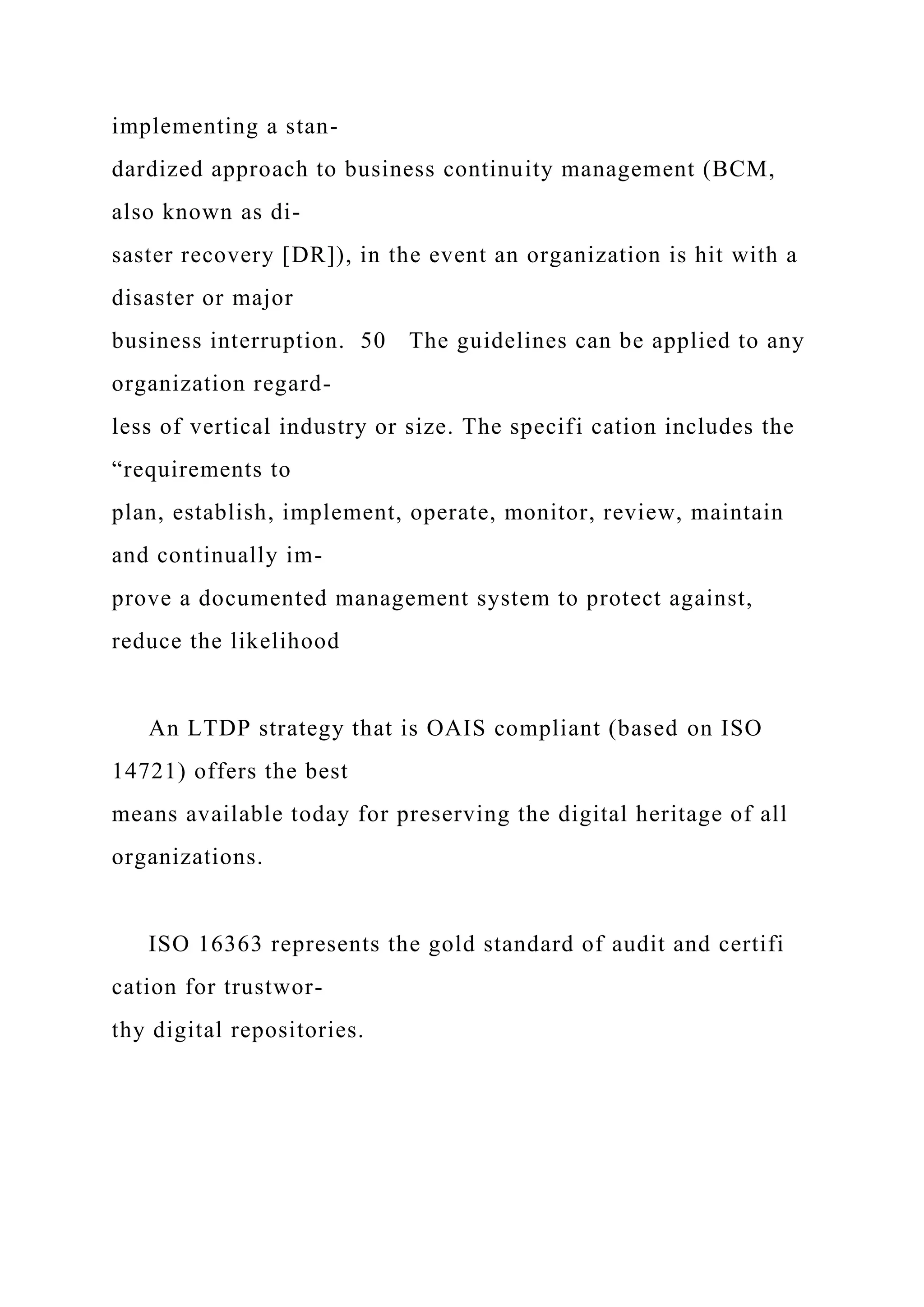 implementing a stan-
dardized approach to business continuity management (BCM,
also known as di-
saster recovery [DR]), in the event an organization is hit with a
disaster or major
business interruption. 50 The guidelines can be applied to any
organization regard-
less of vertical industry or size. The specifi cation includes the
“requirements to
plan, establish, implement, operate, monitor, review, maintain
and continually im-
prove a documented management system to protect against,
reduce the likelihood
An LTDP strategy that is OAIS compliant (based on ISO
14721) offers the best
means available today for preserving the digital heritage of all
organizations.
ISO 16363 represents the gold standard of audit and certifi
cation for trustwor-
thy digital repositories.
 