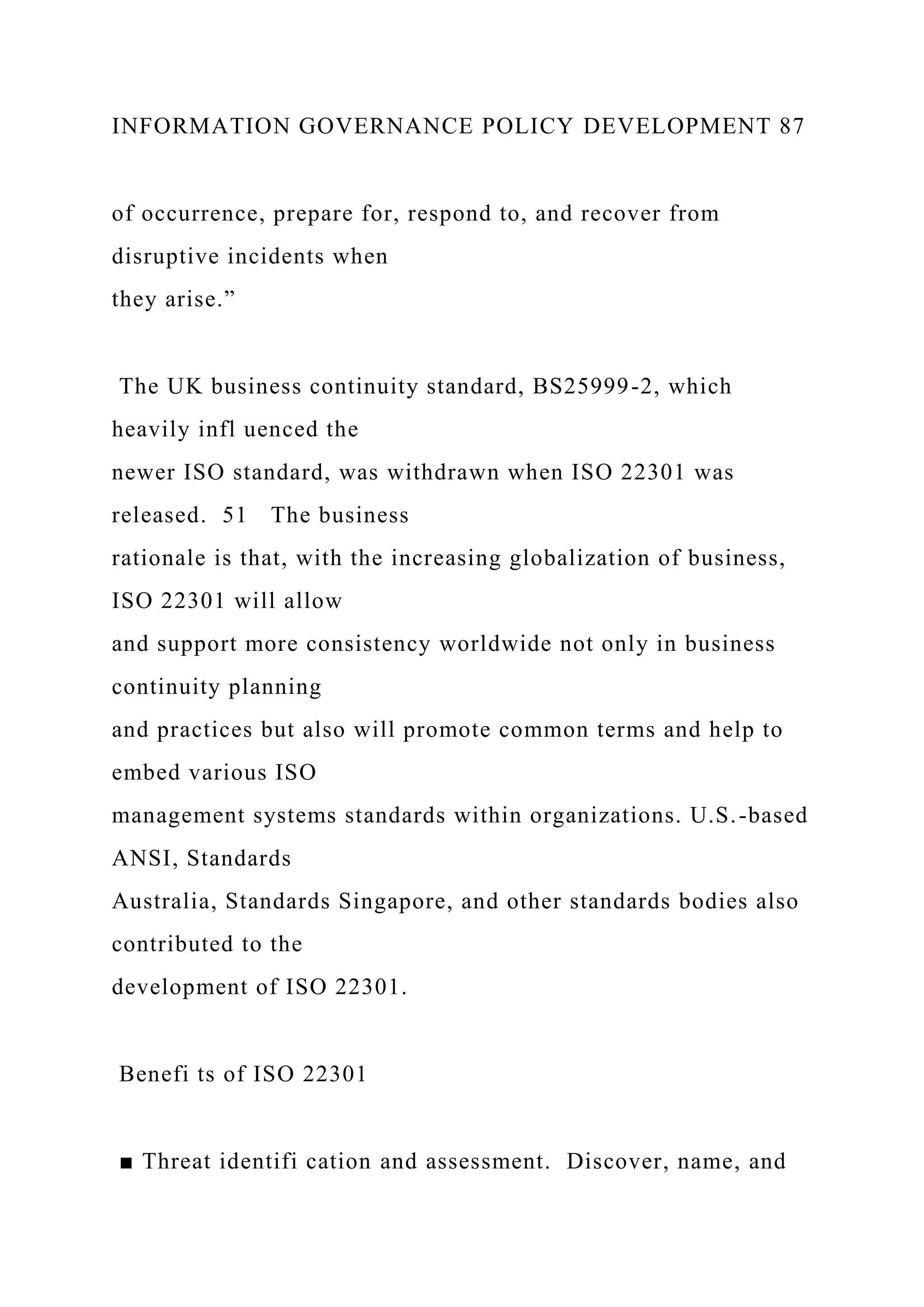 INFORMATION GOVERNANCE POLICY DEVELOPMENT 87
of occurrence, prepare for, respond to, and recover from
disruptive incidents when
they arise.”
The UK business continuity standard, BS25999-2, which
heavily infl uenced the
newer ISO standard, was withdrawn when ISO 22301 was
released. 51 The business
rationale is that, with the increasing globalization of business,
ISO 22301 will allow
and support more consistency worldwide not only in business
continuity planning
and practices but also will promote common terms and help to
embed various ISO
management systems standards within organizations. U.S.-based
ANSI, Standards
Australia, Standards Singapore, and other standards bodies also
contributed to the
development of ISO 22301.
Benefi ts of ISO 22301
■ Threat identifi cation and assessment. Discover, name, and
 