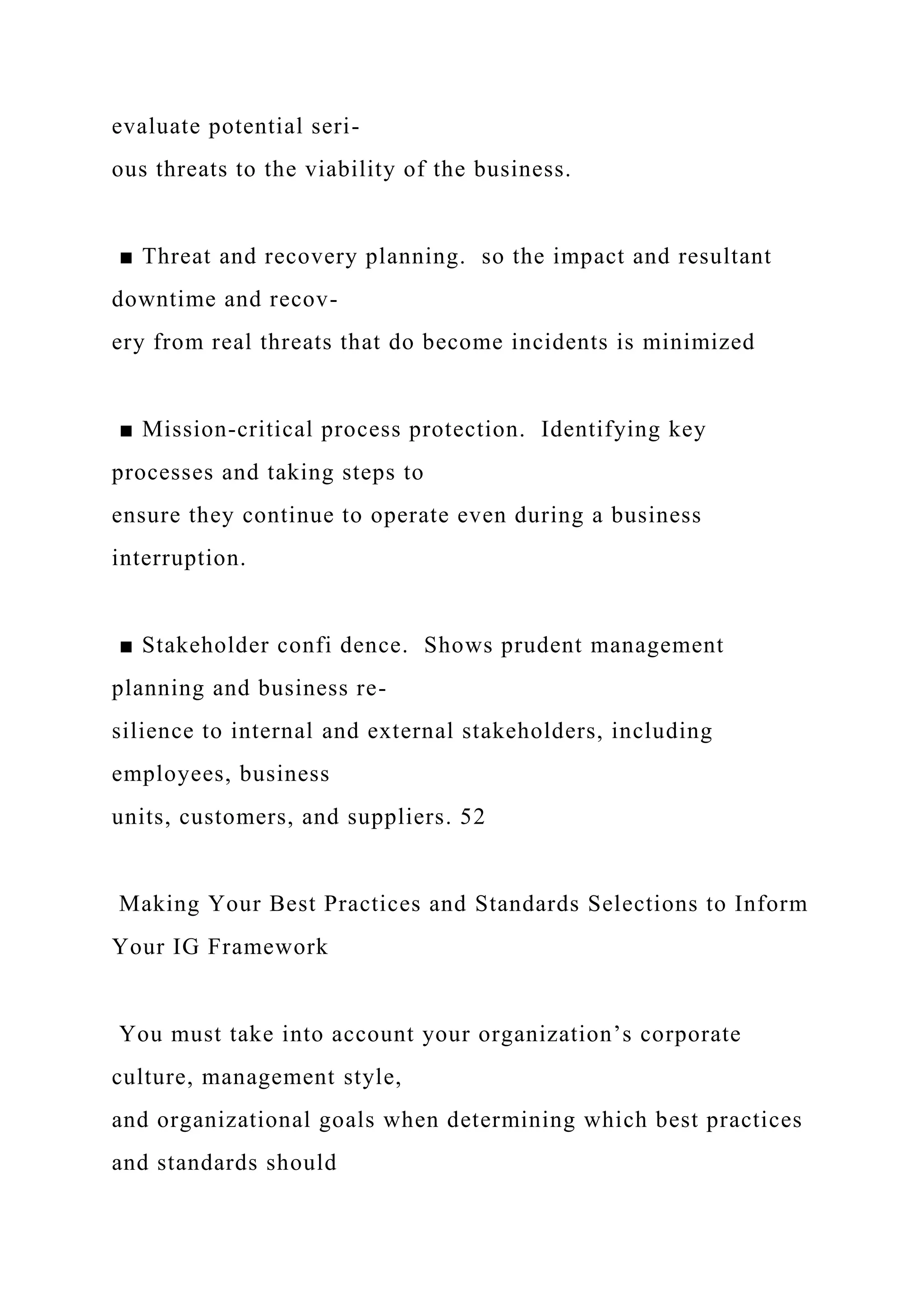 evaluate potential seri-
ous threats to the viability of the business.
■ Threat and recovery planning. so the impact and resultant
downtime and recov-
ery from real threats that do become incidents is minimized
■ Mission-critical process protection. Identifying key
processes and taking steps to
ensure they continue to operate even during a business
interruption.
■ Stakeholder confi dence. Shows prudent management
planning and business re-
silience to internal and external stakeholders, including
employees, business
units, customers, and suppliers. 52
Making Your Best Practices and Standards Selections to Inform
Your IG Framework
You must take into account your organization’s corporate
culture, management style,
and organizational goals when determining which best practices
and standards should
 