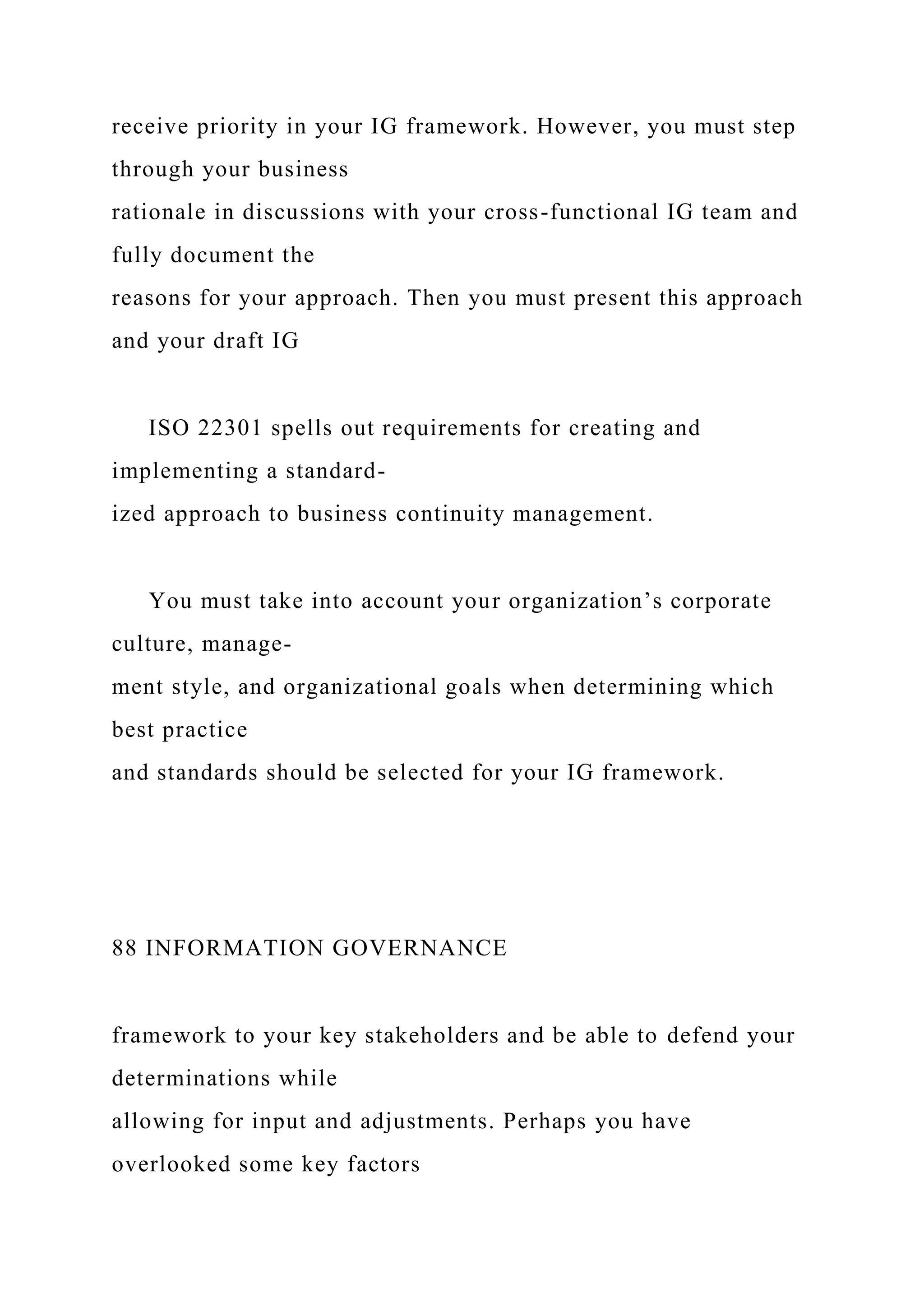 receive priority in your IG framework. However, you must step
through your business
rationale in discussions with your cross-functional IG team and
fully document the
reasons for your approach. Then you must present this approach
and your draft IG
ISO 22301 spells out requirements for creating and
implementing a standard-
ized approach to business continuity management.
You must take into account your organization’s corporate
culture, manage-
ment style, and organizational goals when determining which
best practice
and standards should be selected for your IG framework.
88 INFORMATION GOVERNANCE
framework to your key stakeholders and be able to defend your
determinations while
allowing for input and adjustments. Perhaps you have
overlooked some key factors
 